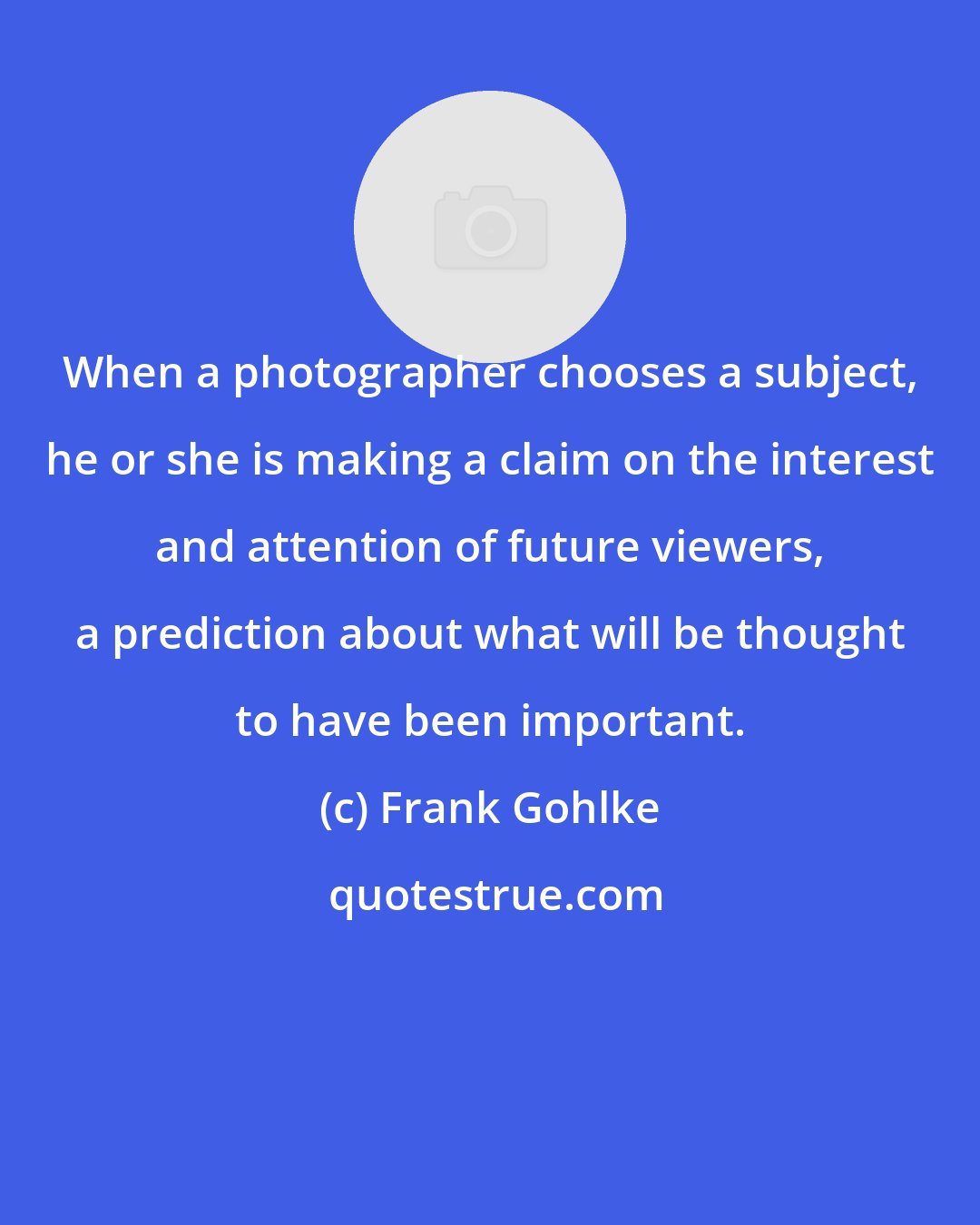 Frank Gohlke: When a photographer chooses a subject, he or she is making a claim on the interest and attention of future viewers, a prediction about what will be thought to have been important.