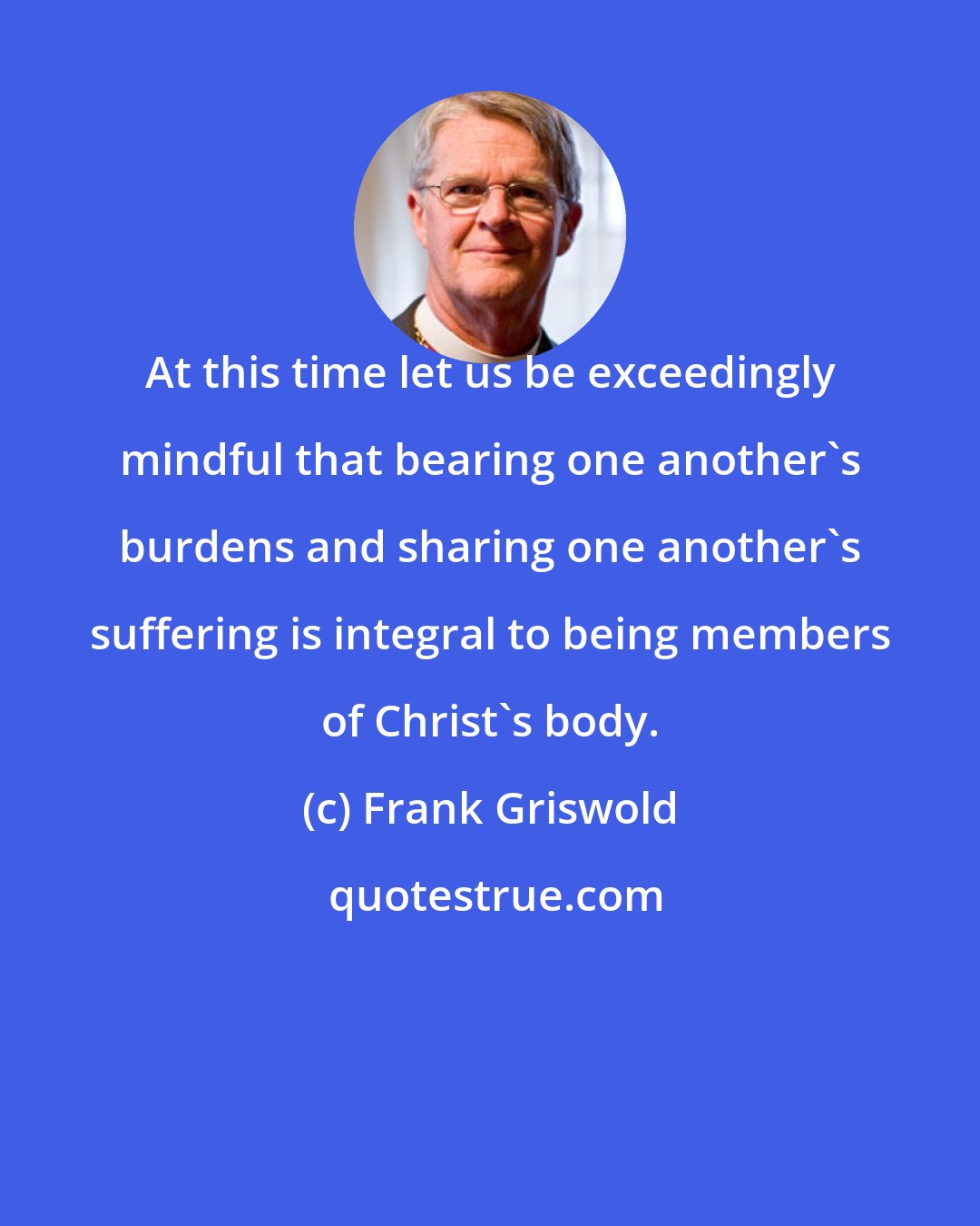 Frank Griswold: At this time let us be exceedingly mindful that bearing one another's burdens and sharing one another's suffering is integral to being members of Christ's body.