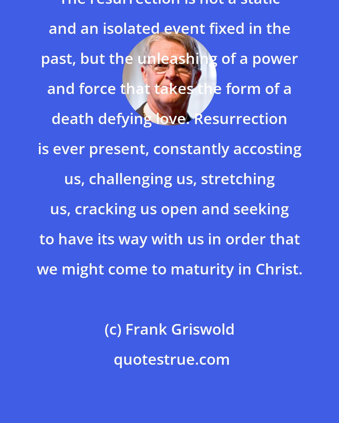 Frank Griswold: The resurrection is not a static and an isolated event fixed in the past, but the unleashing of a power and force that takes the form of a death defying love. Resurrection is ever present, constantly accosting us, challenging us, stretching us, cracking us open and seeking to have its way with us in order that we might come to maturity in Christ.