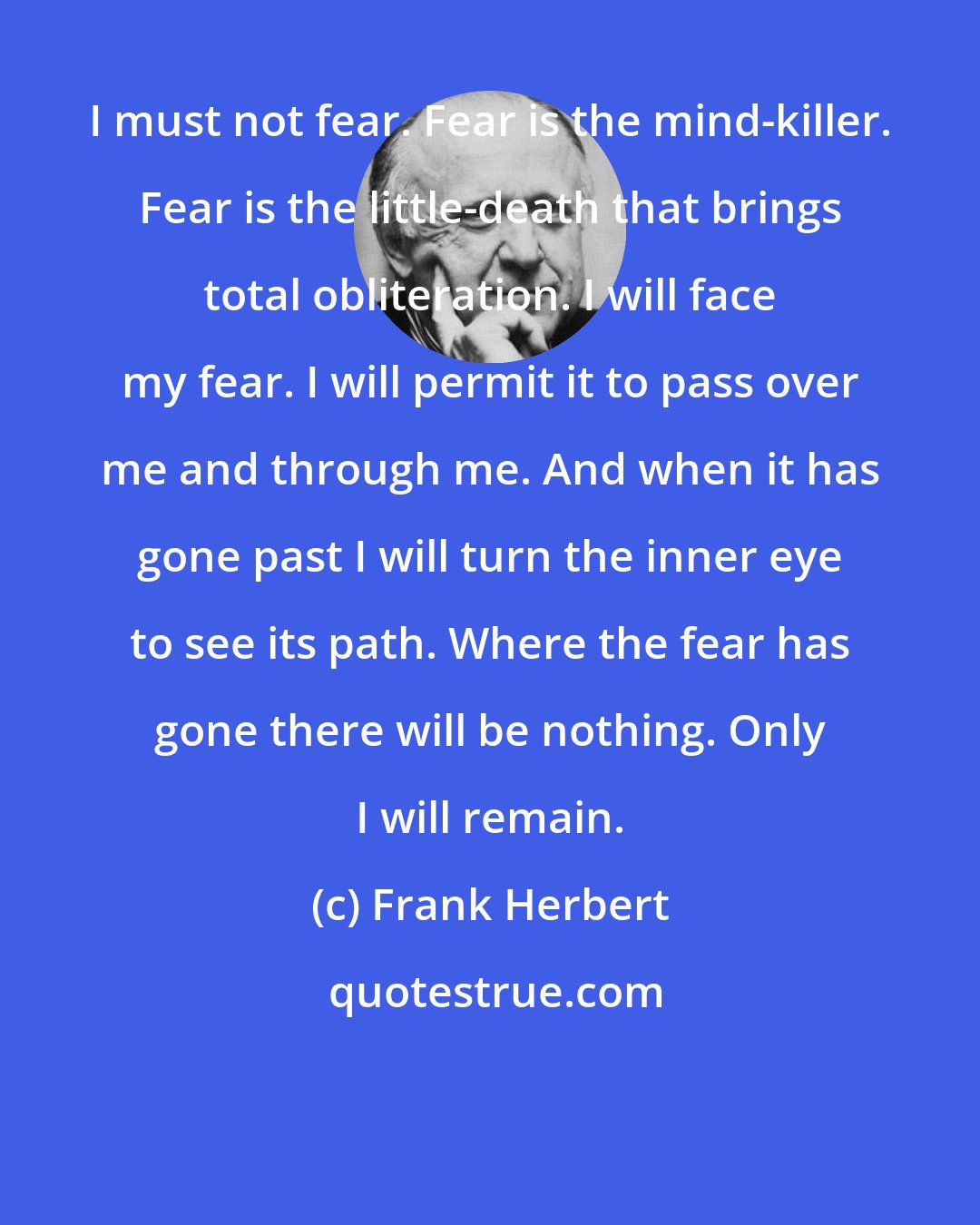 Frank Herbert: I must not fear. Fear is the mind-killer. Fear is the little-death that brings total obliteration. I will face my fear. I will permit it to pass over me and through me. And when it has gone past I will turn the inner eye to see its path. Where the fear has gone there will be nothing. Only I will remain.