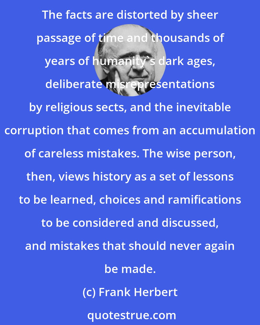 Frank Herbert: The gravest error a thinking person can make is to believe that one particular version of history is absolute fact. History is recorded by a series of observers, none of whom is impartial. The facts are distorted by sheer passage of time and thousands of years of humanity's dark ages, deliberate misrepresentations by religious sects, and the inevitable corruption that comes from an accumulation of careless mistakes. The wise person, then, views history as a set of lessons to be learned, choices and ramifications to be considered and discussed, and mistakes that should never again be made.