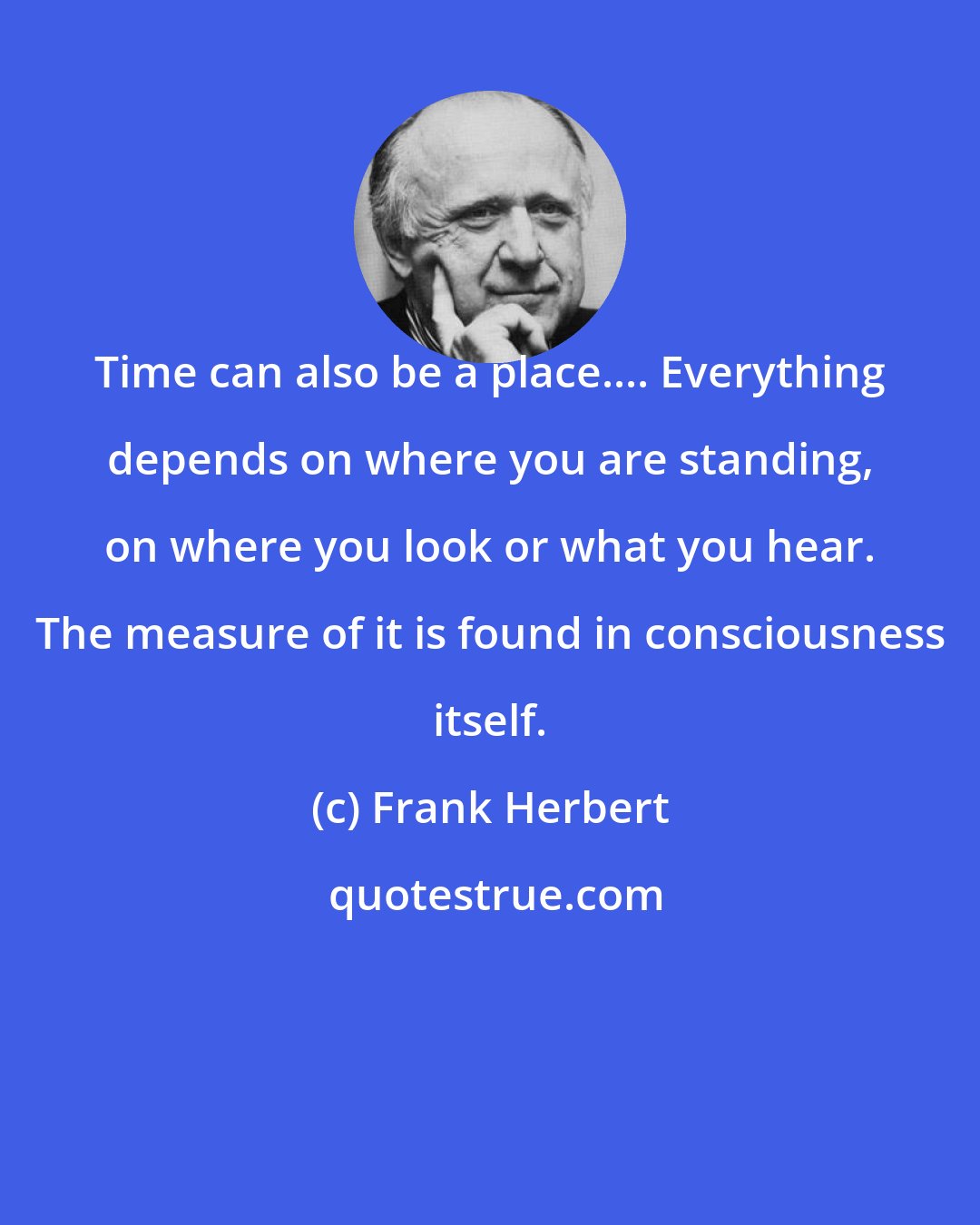 Frank Herbert: Time can also be a place.... Everything depends on where you are standing, on where you look or what you hear. The measure of it is found in consciousness itself.
