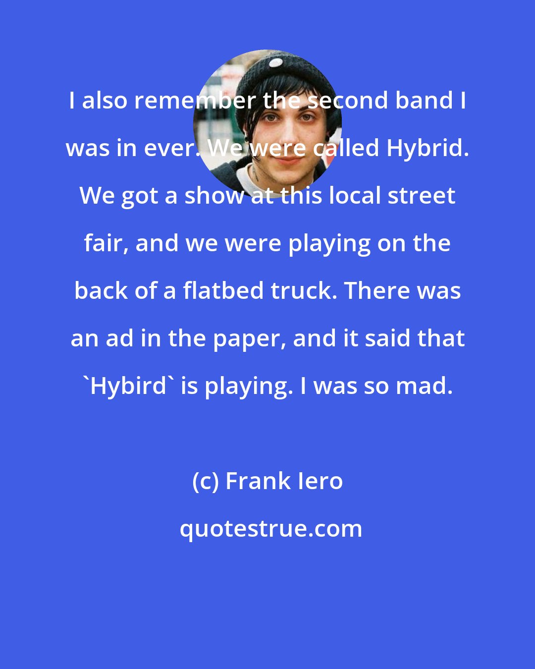 Frank Iero: I also remember the second band I was in ever. We were called Hybrid. We got a show at this local street fair, and we were playing on the back of a flatbed truck. There was an ad in the paper, and it said that 'Hybird' is playing. I was so mad.