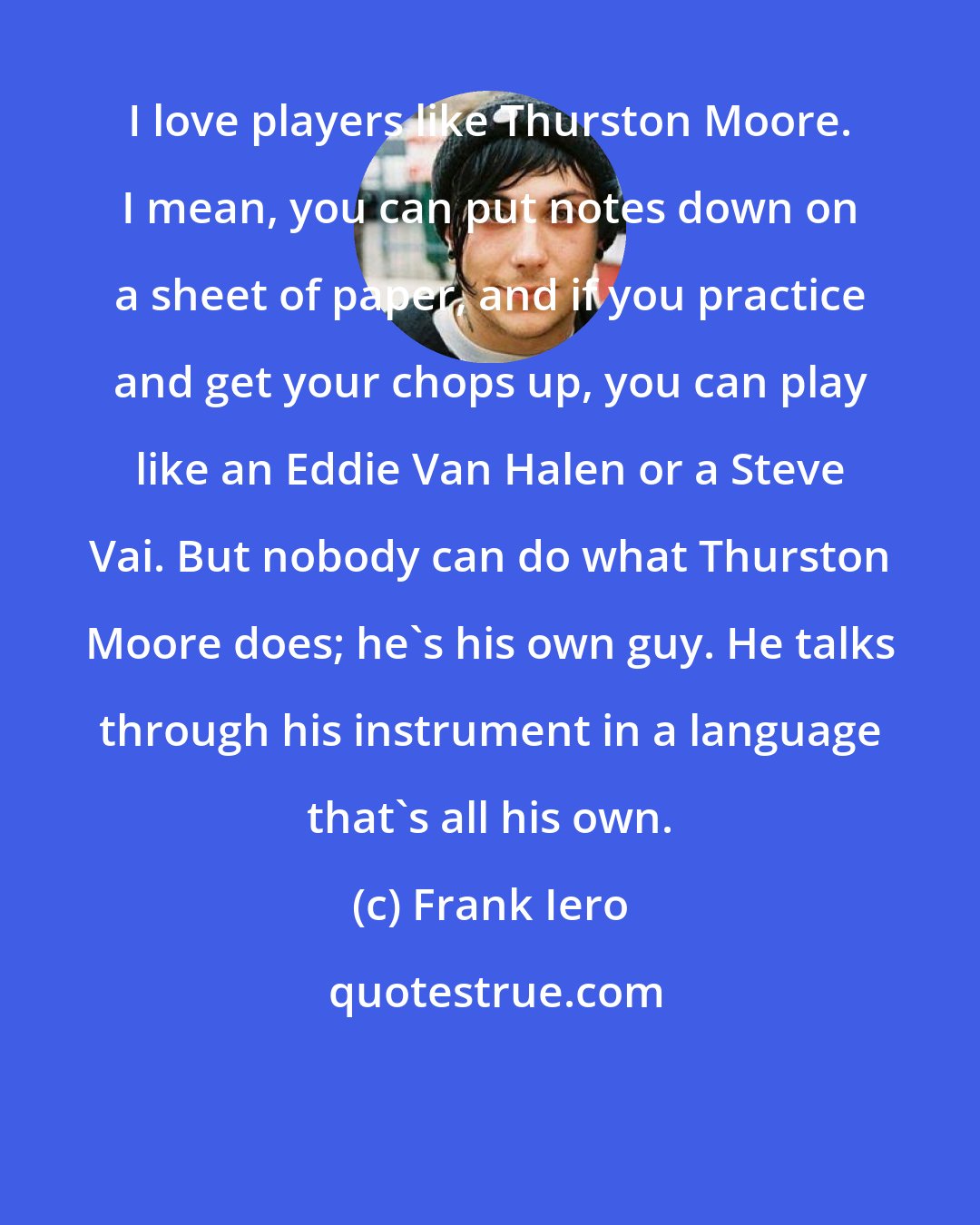 Frank Iero: I love players like Thurston Moore. I mean, you can put notes down on a sheet of paper, and if you practice and get your chops up, you can play like an Eddie Van Halen or a Steve Vai. But nobody can do what Thurston Moore does; he's his own guy. He talks through his instrument in a language that's all his own.