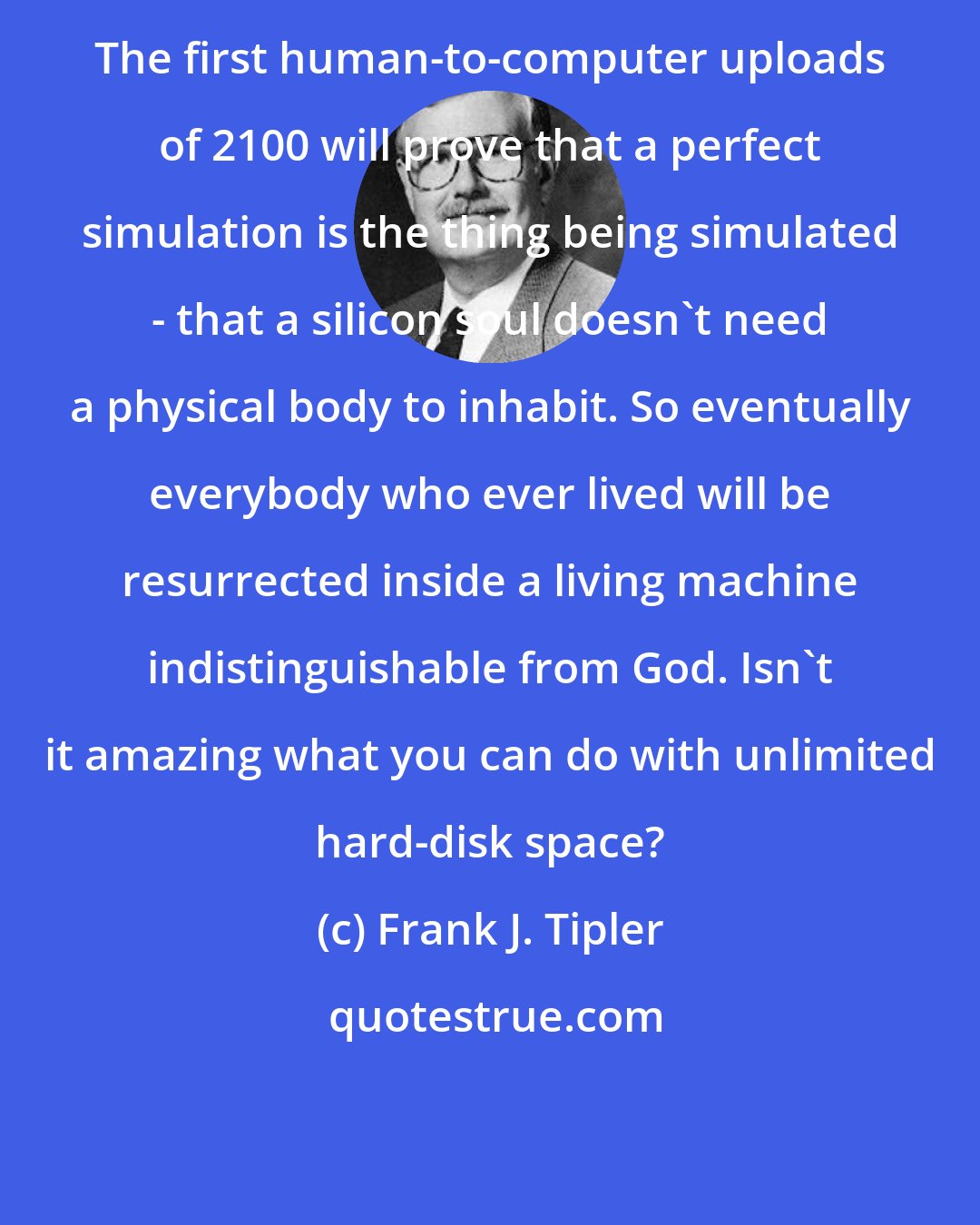 Frank J. Tipler: The first human-to-computer uploads of 2100 will prove that a perfect simulation is the thing being simulated - that a silicon soul doesn't need a physical body to inhabit. So eventually everybody who ever lived will be resurrected inside a living machine indistinguishable from God. Isn't it amazing what you can do with unlimited hard-disk space?