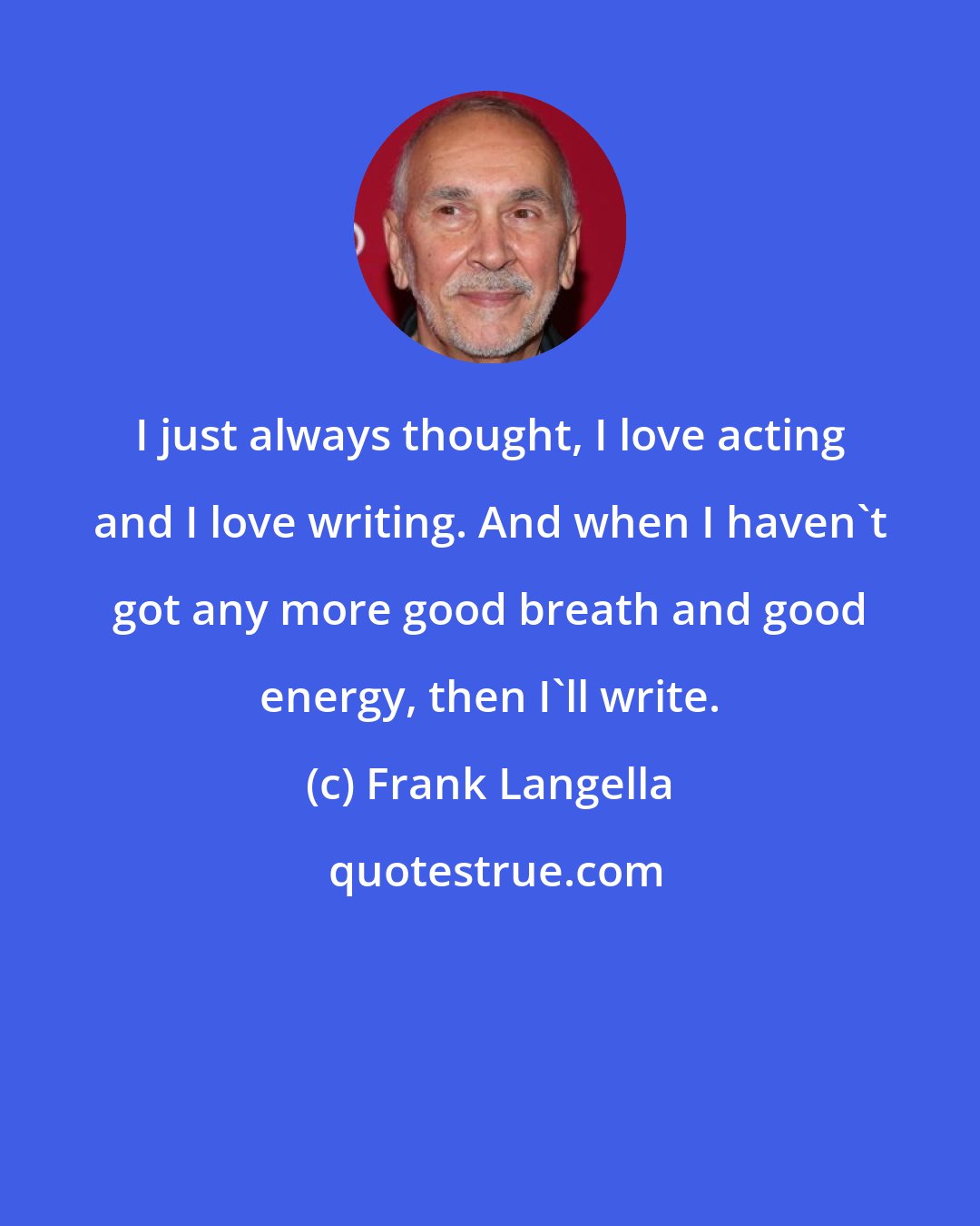 Frank Langella: I just always thought, I love acting and I love writing. And when I haven't got any more good breath and good energy, then I'll write.