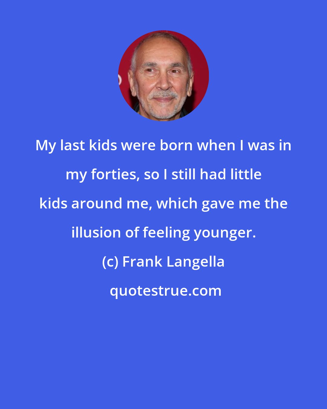 Frank Langella: My last kids were born when I was in my forties, so I still had little kids around me, which gave me the illusion of feeling younger.