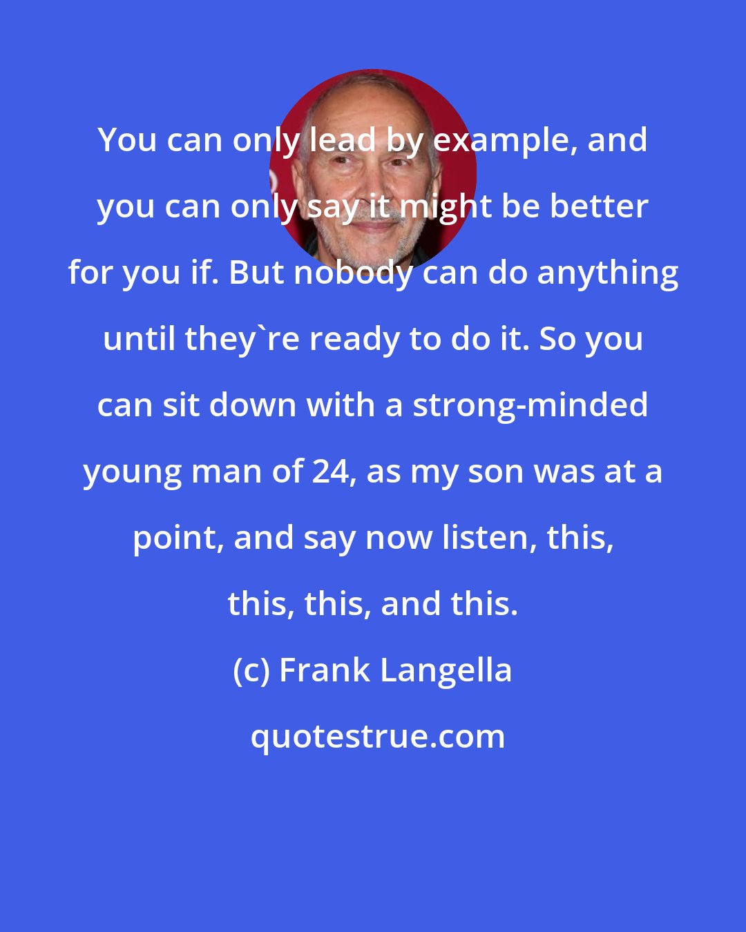 Frank Langella: You can only lead by example, and you can only say it might be better for you if. But nobody can do anything until they're ready to do it. So you can sit down with a strong-minded young man of 24, as my son was at a point, and say now listen, this, this, this, and this.