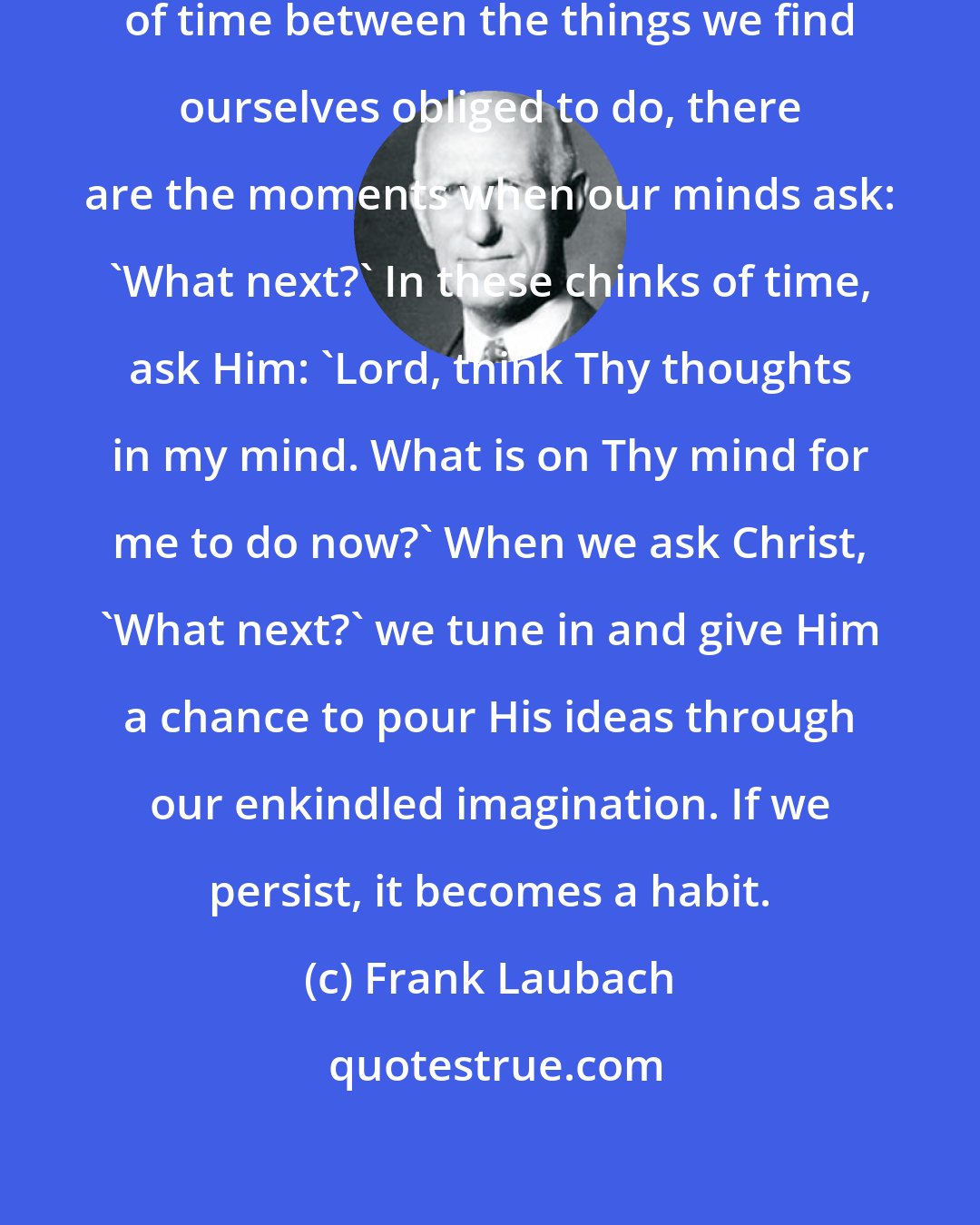 Frank Laubach: All during the day, in the chinks of time between the things we find ourselves obliged to do, there are the moments when our minds ask: 'What next?' In these chinks of time, ask Him: 'Lord, think Thy thoughts in my mind. What is on Thy mind for me to do now?' When we ask Christ, 'What next?' we tune in and give Him a chance to pour His ideas through our enkindled imagination. If we persist, it becomes a habit.