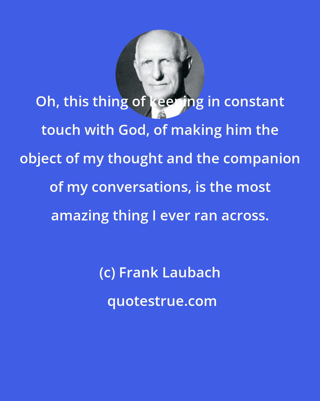 Frank Laubach: Oh, this thing of keeping in constant touch with God, of making him the object of my thought and the companion of my conversations, is the most amazing thing I ever ran across.