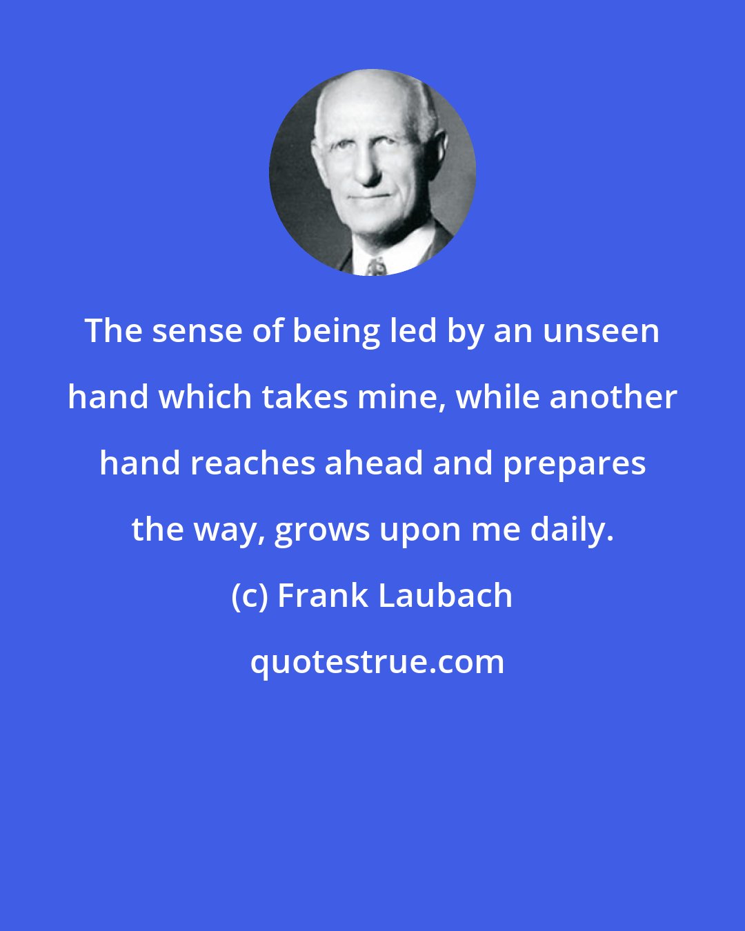Frank Laubach: The sense of being led by an unseen hand which takes mine, while another hand reaches ahead and prepares the way, grows upon me daily.