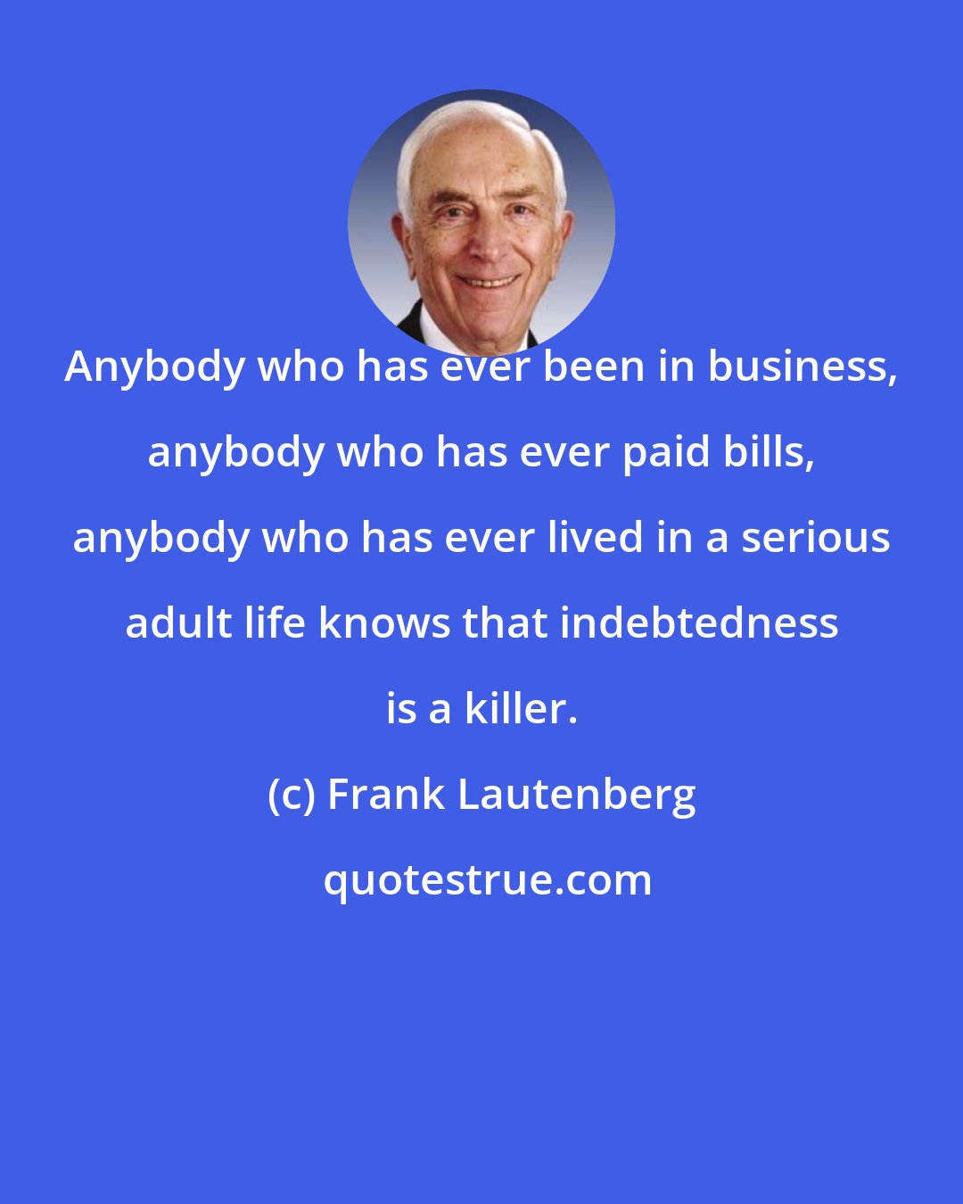 Frank Lautenberg: Anybody who has ever been in business, anybody who has ever paid bills, anybody who has ever lived in a serious adult life knows that indebtedness is a killer.