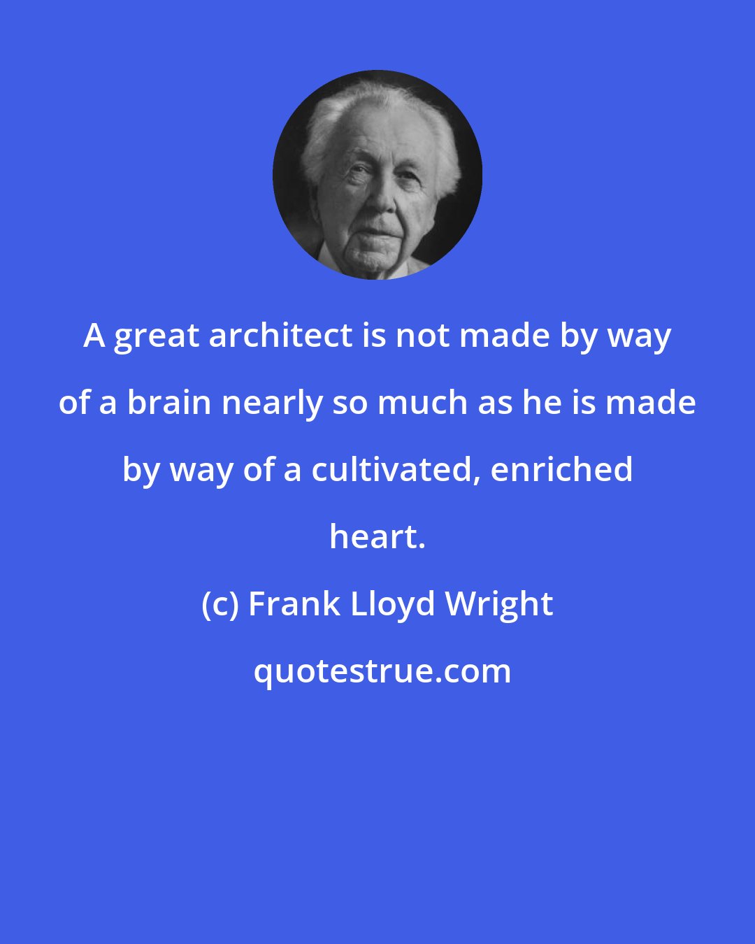 Frank Lloyd Wright: A great architect is not made by way of a brain nearly so much as he is made by way of a cultivated, enriched heart.