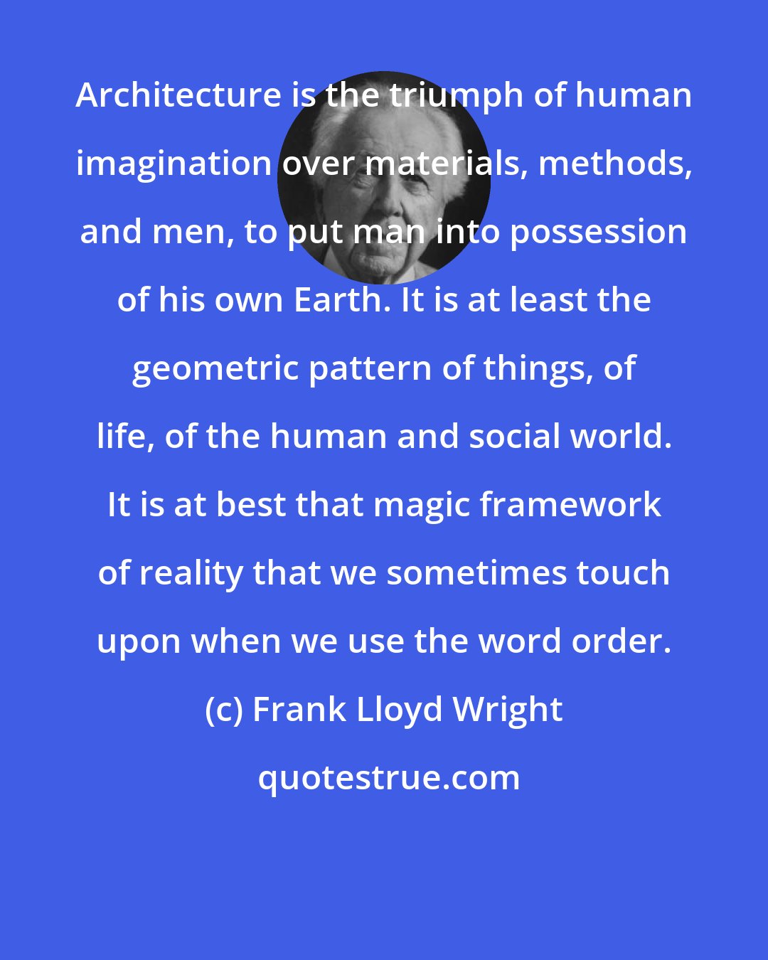 Frank Lloyd Wright: Architecture is the triumph of human imagination over materials, methods, and men, to put man into possession of his own Earth. It is at least the geometric pattern of things, of life, of the human and social world. It is at best that magic framework of reality that we sometimes touch upon when we use the word order.