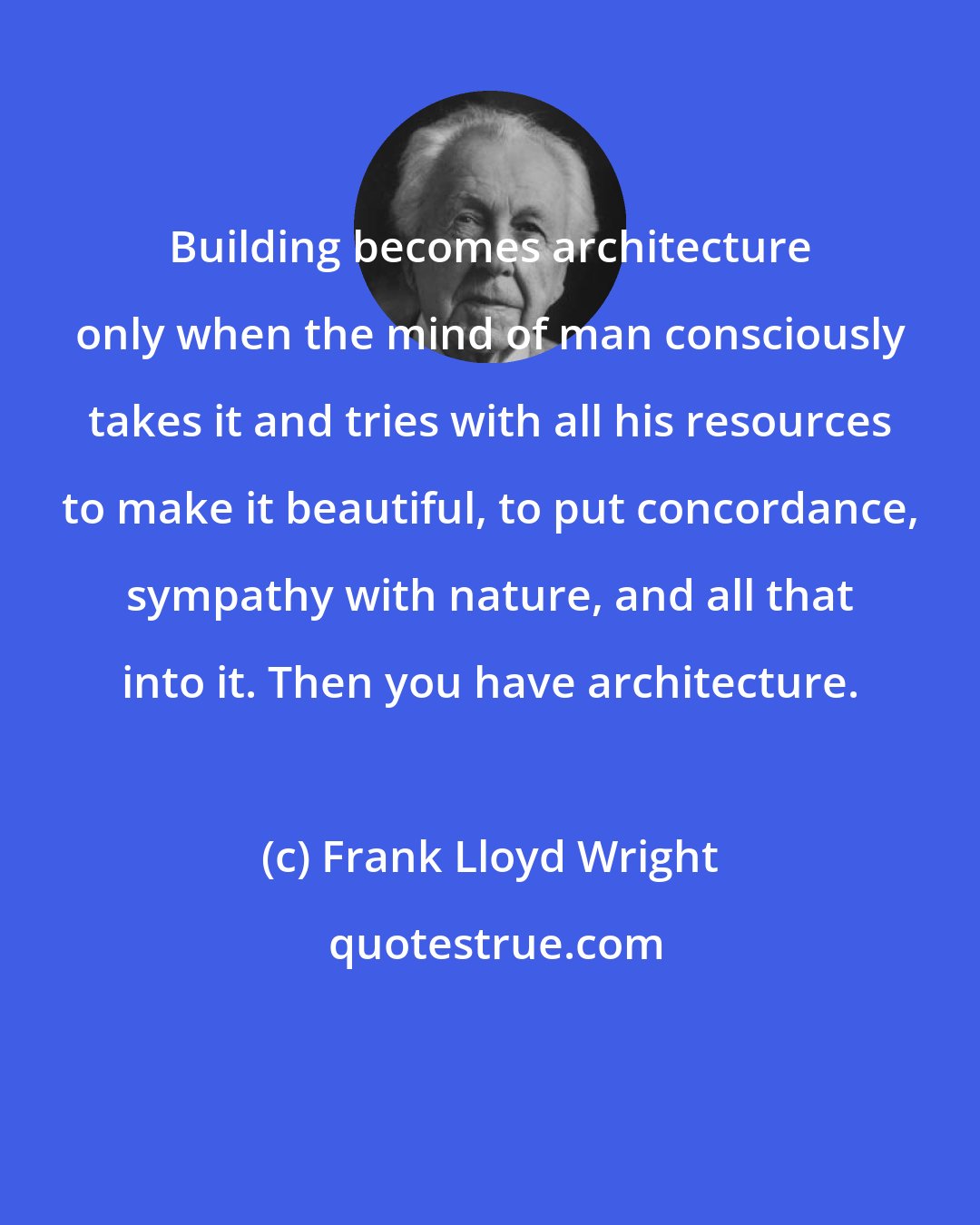 Frank Lloyd Wright: Building becomes architecture only when the mind of man consciously takes it and tries with all his resources to make it beautiful, to put concordance, sympathy with nature, and all that into it. Then you have architecture.