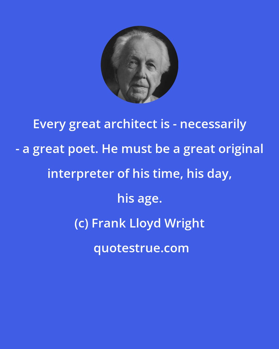 Frank Lloyd Wright: Every great architect is - necessarily - a great poet. He must be a great original interpreter of his time, his day, his age.