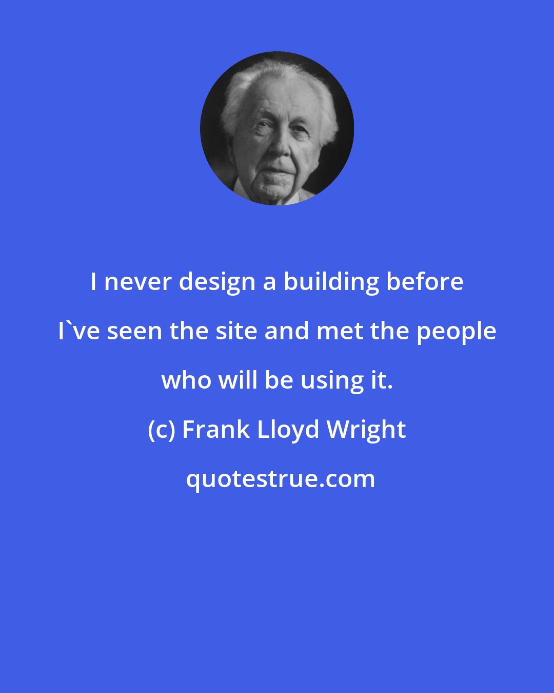 Frank Lloyd Wright: I never design a building before I've seen the site and met the people who will be using it.