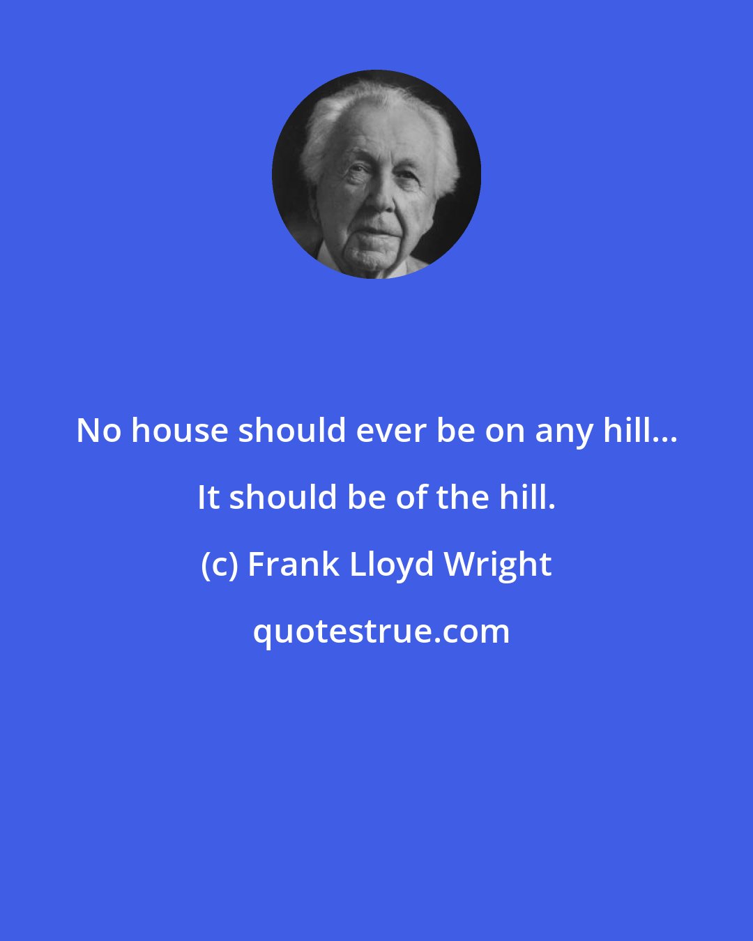 Frank Lloyd Wright: No house should ever be on any hill... It should be of the hill.