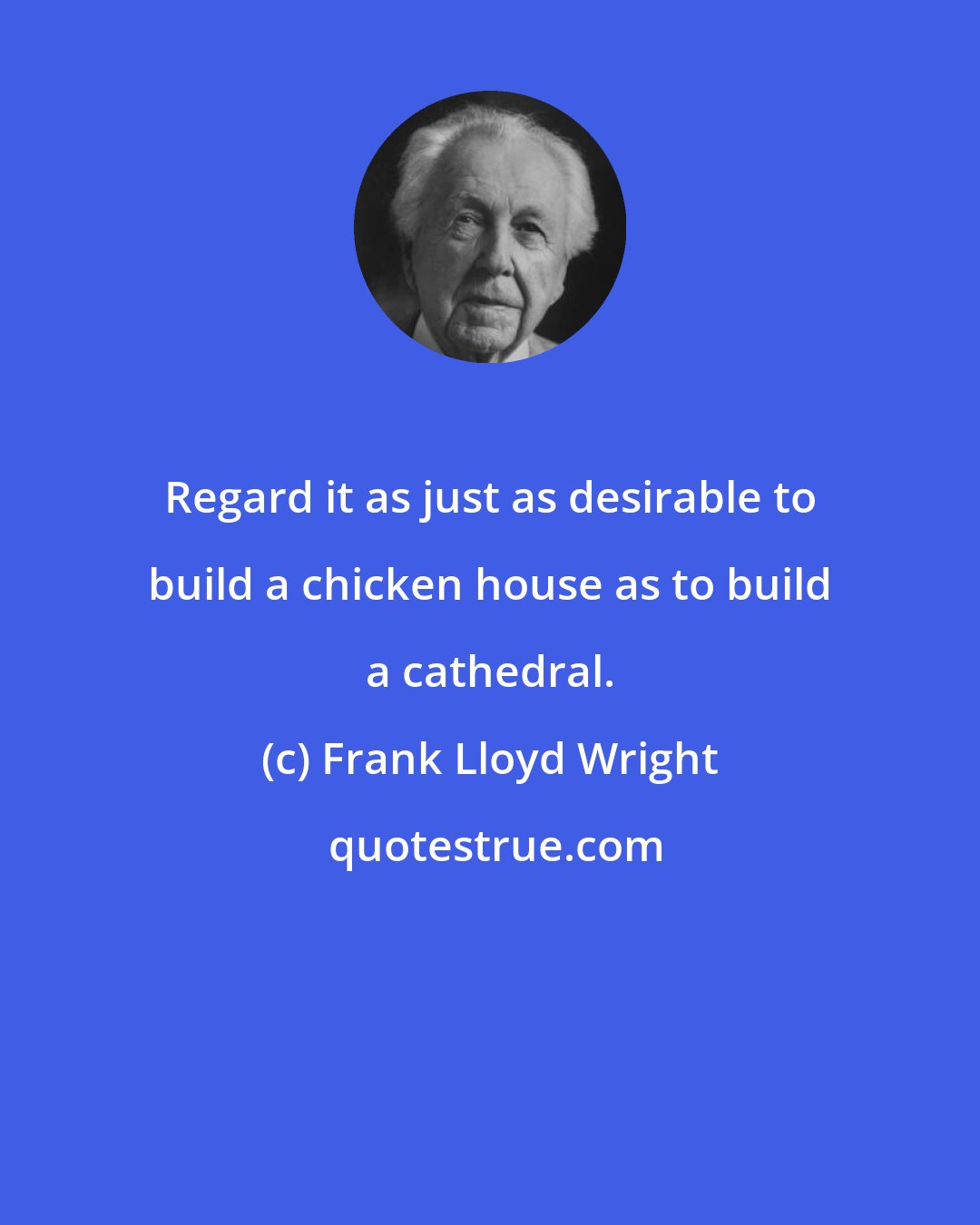 Frank Lloyd Wright: Regard it as just as desirable to build a chicken house as to build a cathedral.