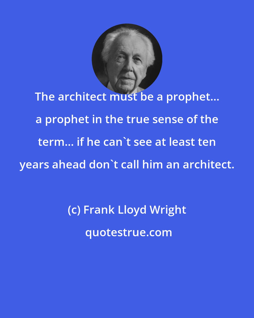 Frank Lloyd Wright: The architect must be a prophet... a prophet in the true sense of the term... if he can't see at least ten years ahead don't call him an architect.