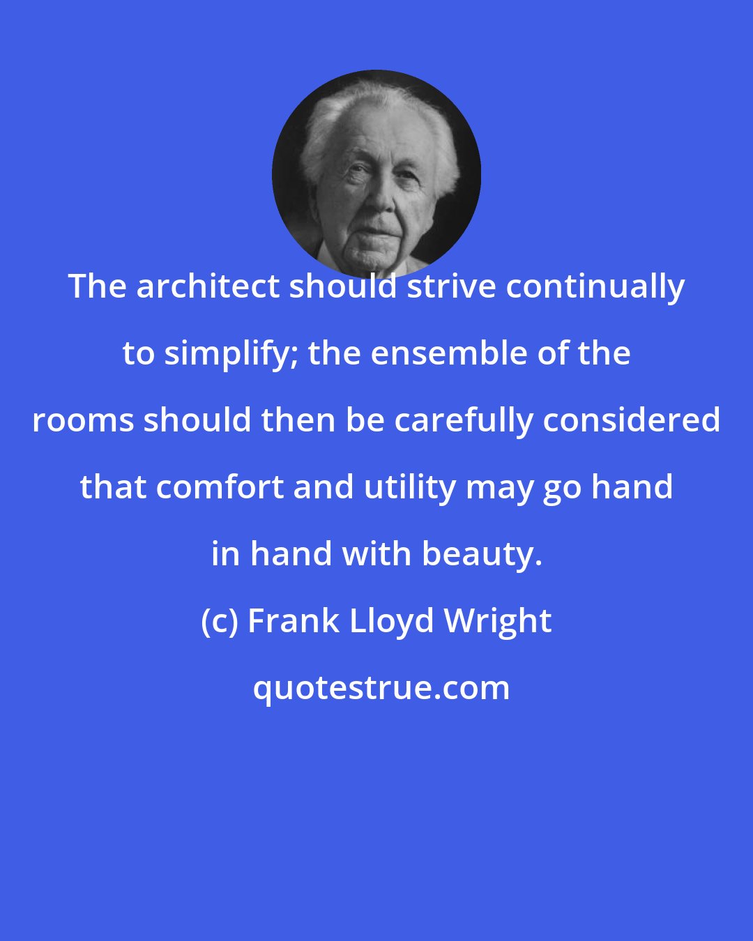 Frank Lloyd Wright: The architect should strive continually to simplify; the ensemble of the rooms should then be carefully considered that comfort and utility may go hand in hand with beauty.