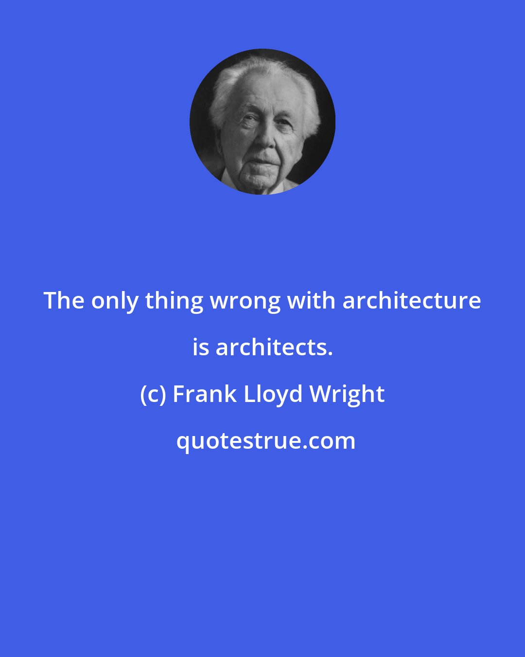 Frank Lloyd Wright: The only thing wrong with architecture is architects.