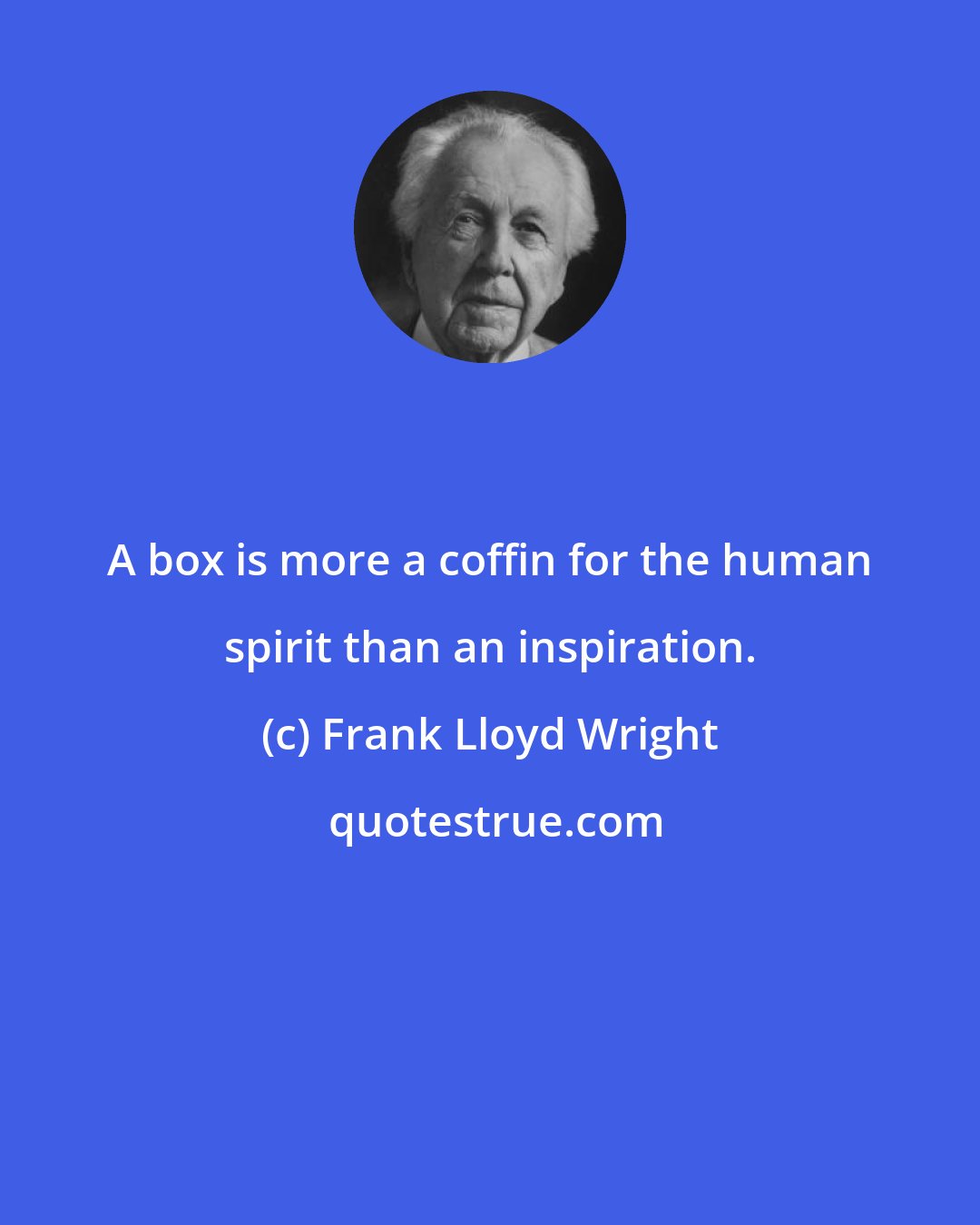 Frank Lloyd Wright: A box is more a coffin for the human spirit than an inspiration.