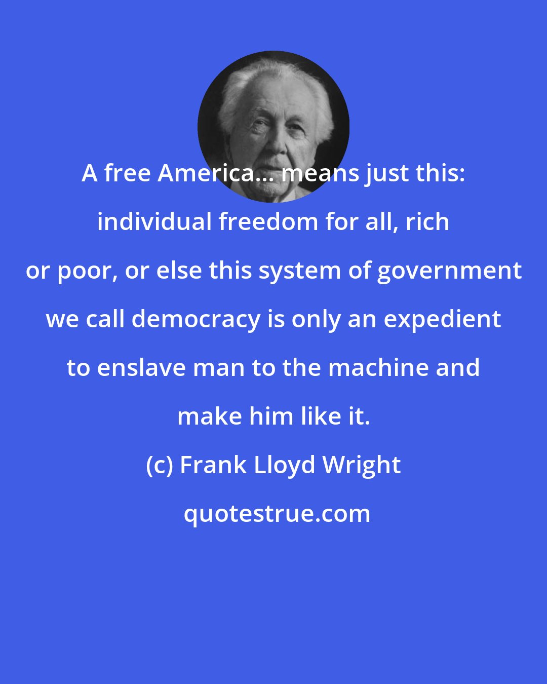 Frank Lloyd Wright: A free America... means just this: individual freedom for all, rich or poor, or else this system of government we call democracy is only an expedient to enslave man to the machine and make him like it.