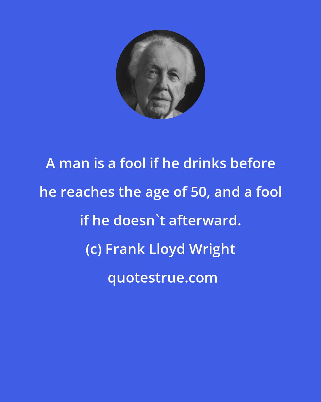 Frank Lloyd Wright: A man is a fool if he drinks before he reaches the age of 50, and a fool if he doesn't afterward.