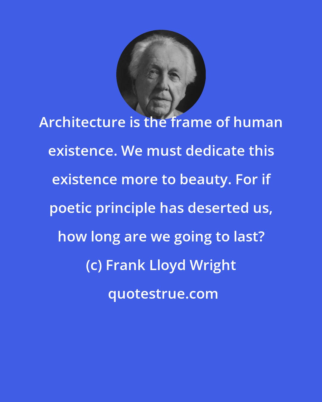 Frank Lloyd Wright: Architecture is the frame of human existence. We must dedicate this existence more to beauty. For if poetic principle has deserted us, how long are we going to last?