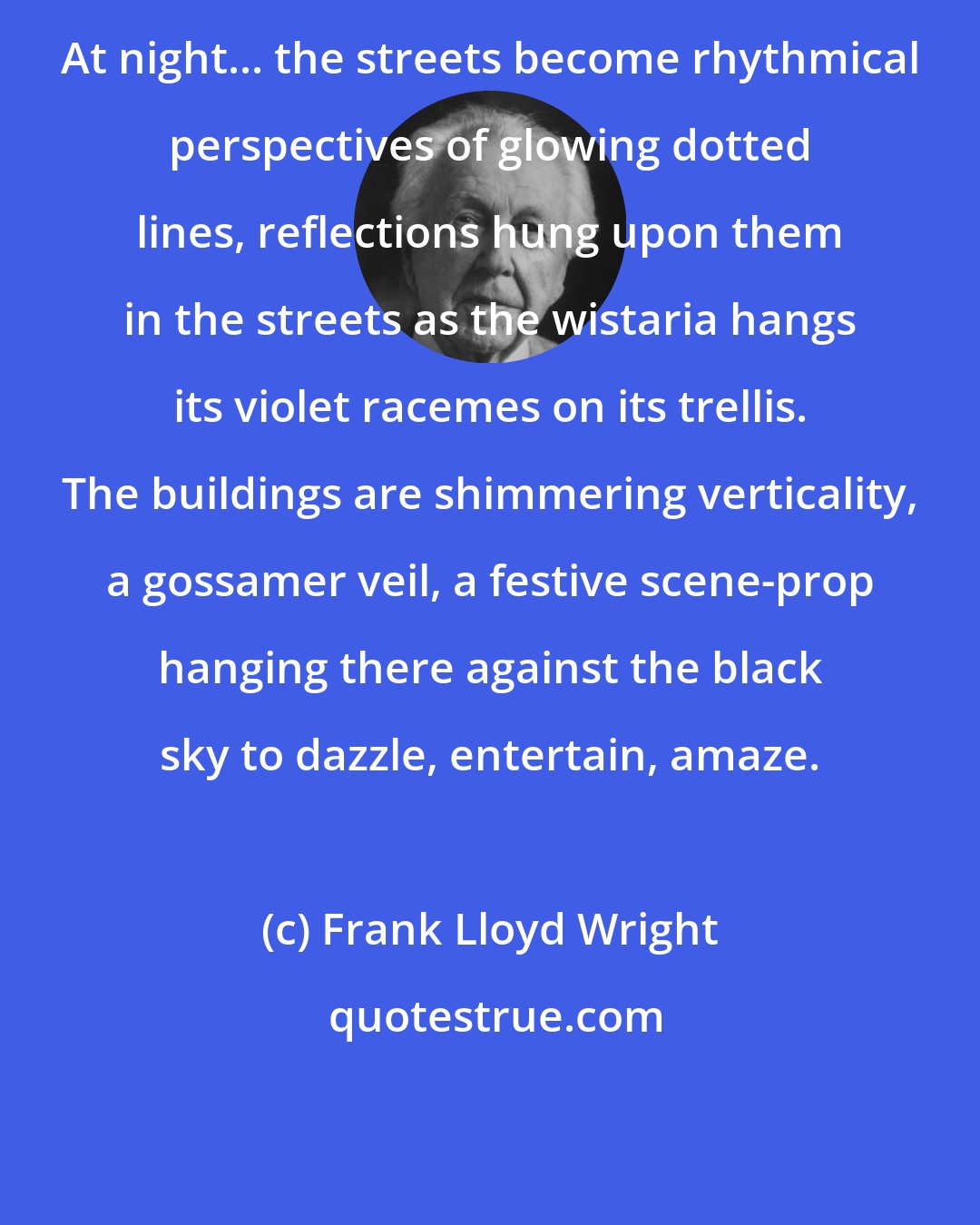 Frank Lloyd Wright: At night... the streets become rhythmical perspectives of glowing dotted lines, reflections hung upon them in the streets as the wistaria hangs its violet racemes on its trellis. The buildings are shimmering verticality, a gossamer veil, a festive scene-prop hanging there against the black sky to dazzle, entertain, amaze.