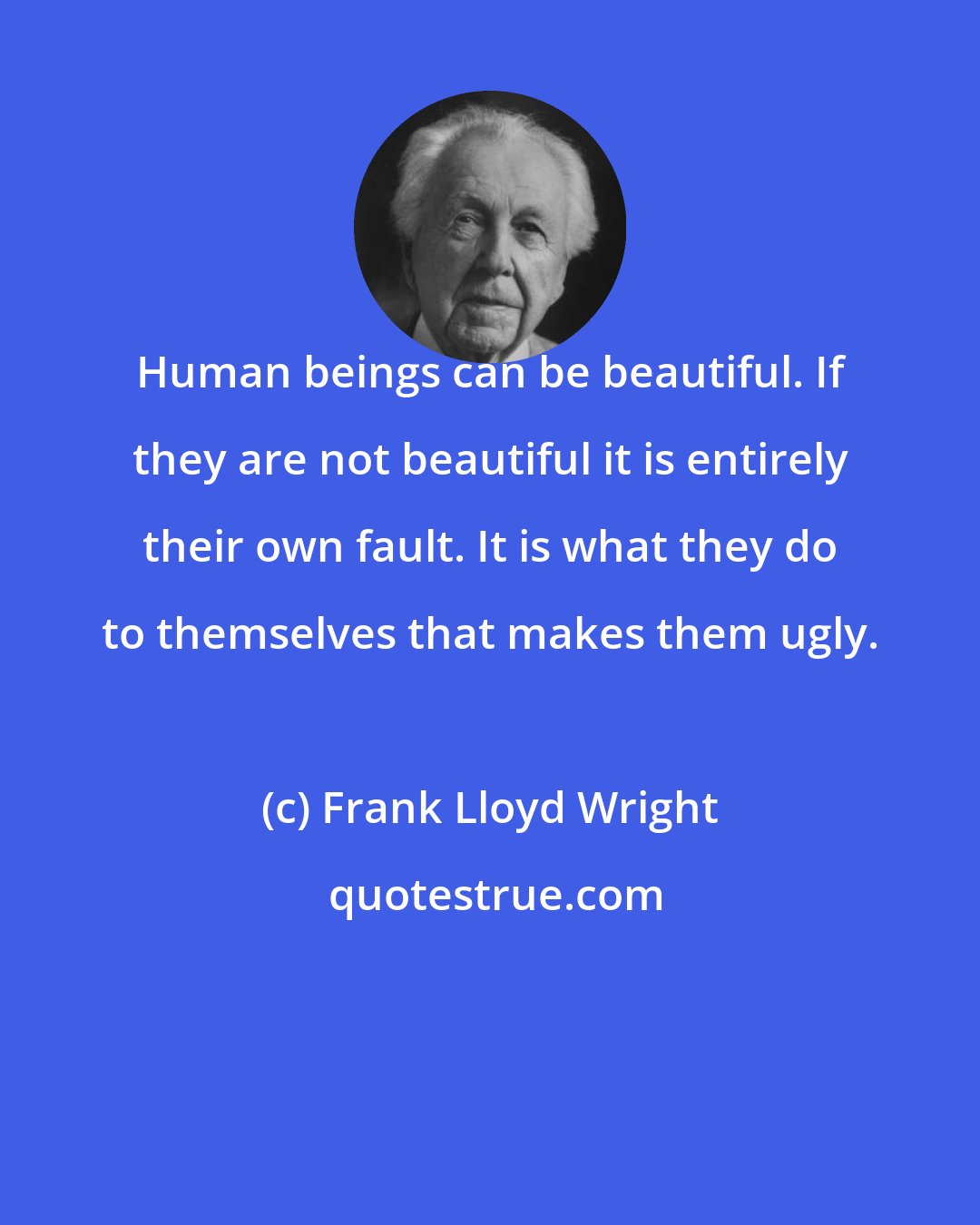 Frank Lloyd Wright: Human beings can be beautiful. If they are not beautiful it is entirely their own fault. It is what they do to themselves that makes them ugly.