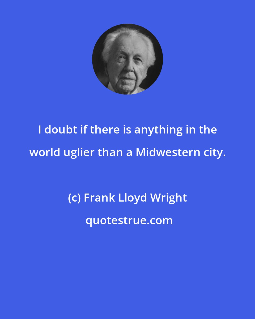 Frank Lloyd Wright: I doubt if there is anything in the world uglier than a Midwestern city.