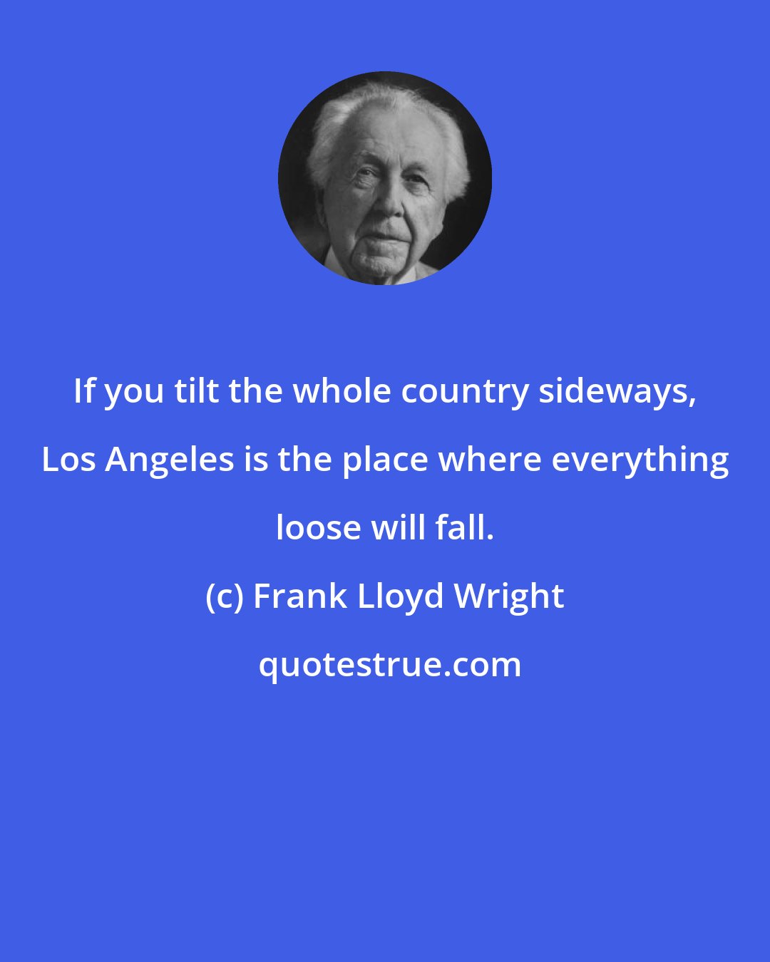 Frank Lloyd Wright: If you tilt the whole country sideways, Los Angeles is the place where everything loose will fall.