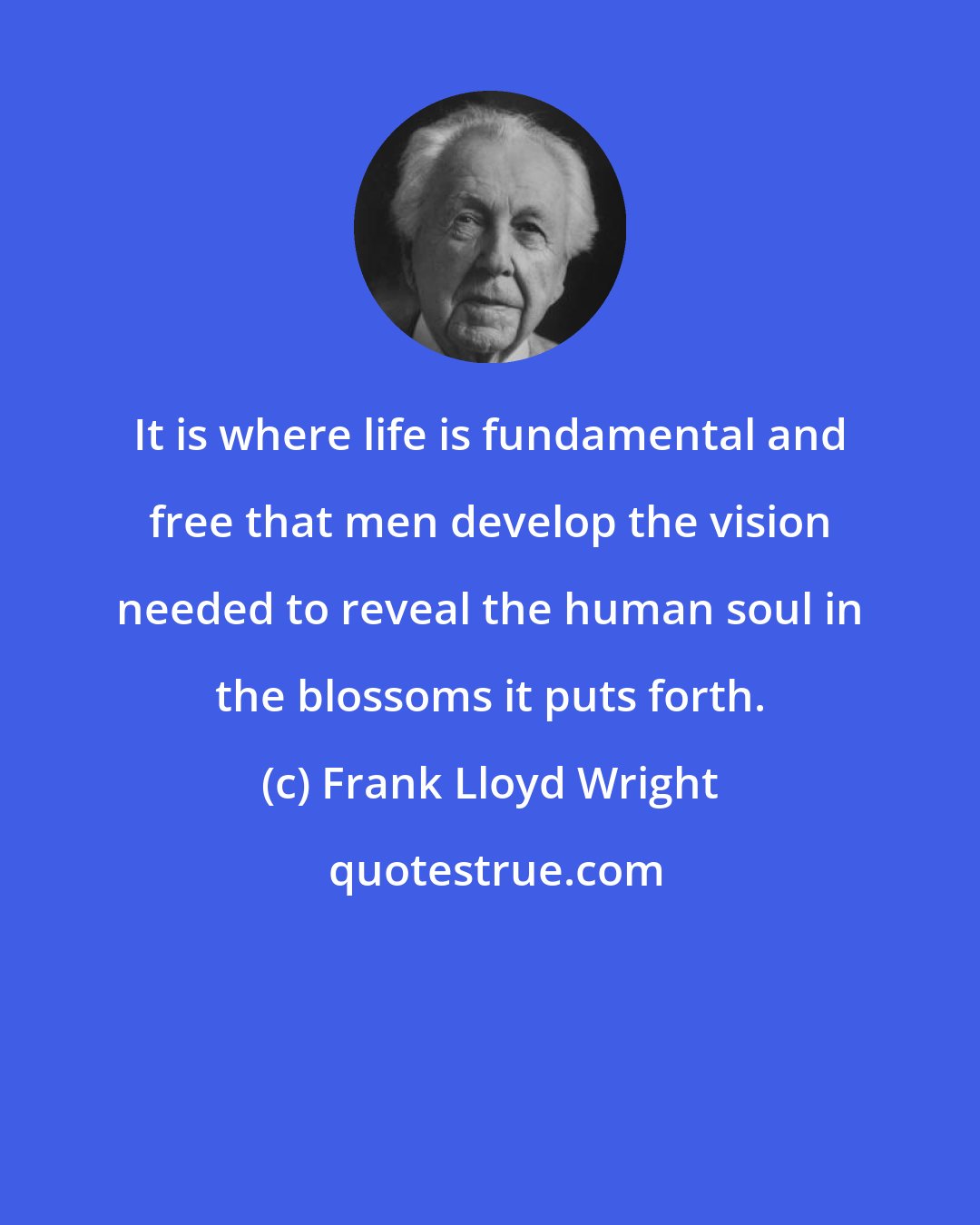 Frank Lloyd Wright: It is where life is fundamental and free that men develop the vision needed to reveal the human soul in the blossoms it puts forth.