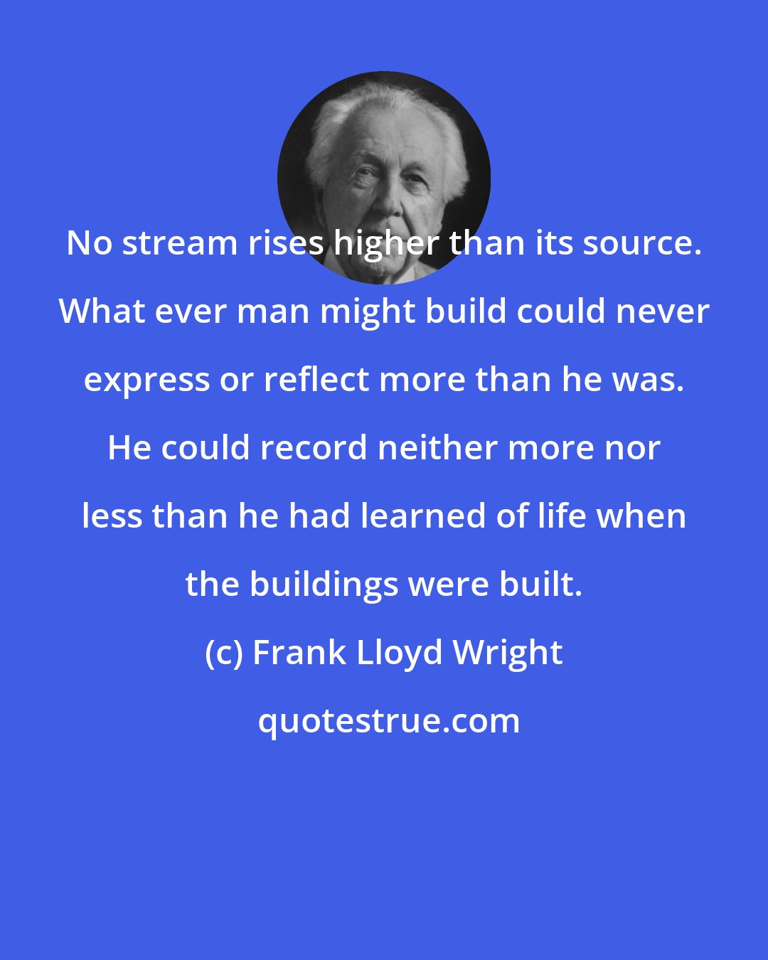 Frank Lloyd Wright: No stream rises higher than its source. What ever man might build could never express or reflect more than he was. He could record neither more nor less than he had learned of life when the buildings were built.