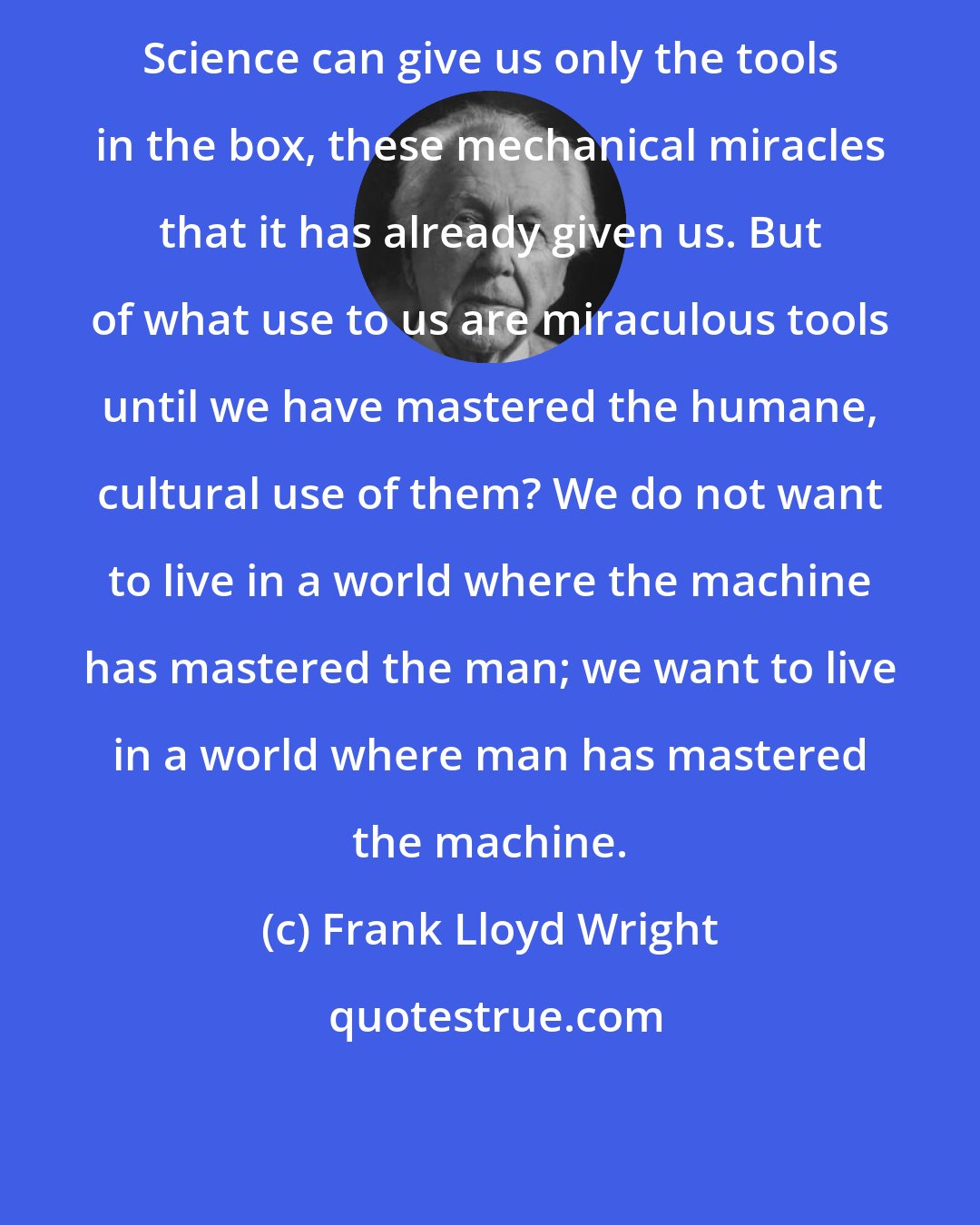 Frank Lloyd Wright: Science can give us only the tools in the box, these mechanical miracles that it has already given us. But of what use to us are miraculous tools until we have mastered the humane, cultural use of them? We do not want to live in a world where the machine has mastered the man; we want to live in a world where man has mastered the machine.