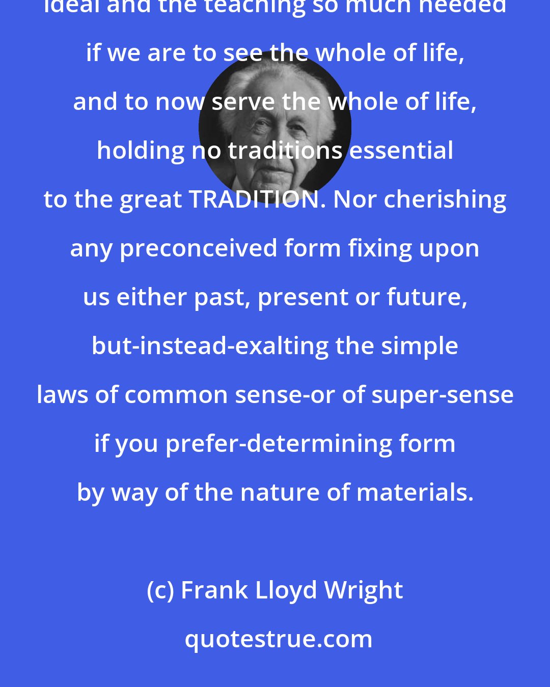 Frank Lloyd Wright: So here I stand before you preaching organic architecture: declaring organic architecture to be the modern ideal and the teaching so much needed if we are to see the whole of life, and to now serve the whole of life, holding no traditions essential to the great TRADITION. Nor cherishing any preconceived form fixing upon us either past, present or future, but-instead-exalting the simple laws of common sense-or of super-sense if you prefer-determining form by way of the nature of materials.