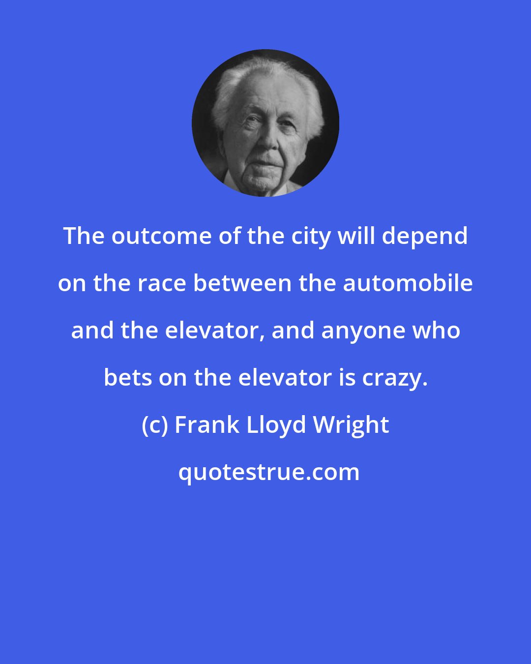 Frank Lloyd Wright: The outcome of the city will depend on the race between the automobile and the elevator, and anyone who bets on the elevator is crazy.