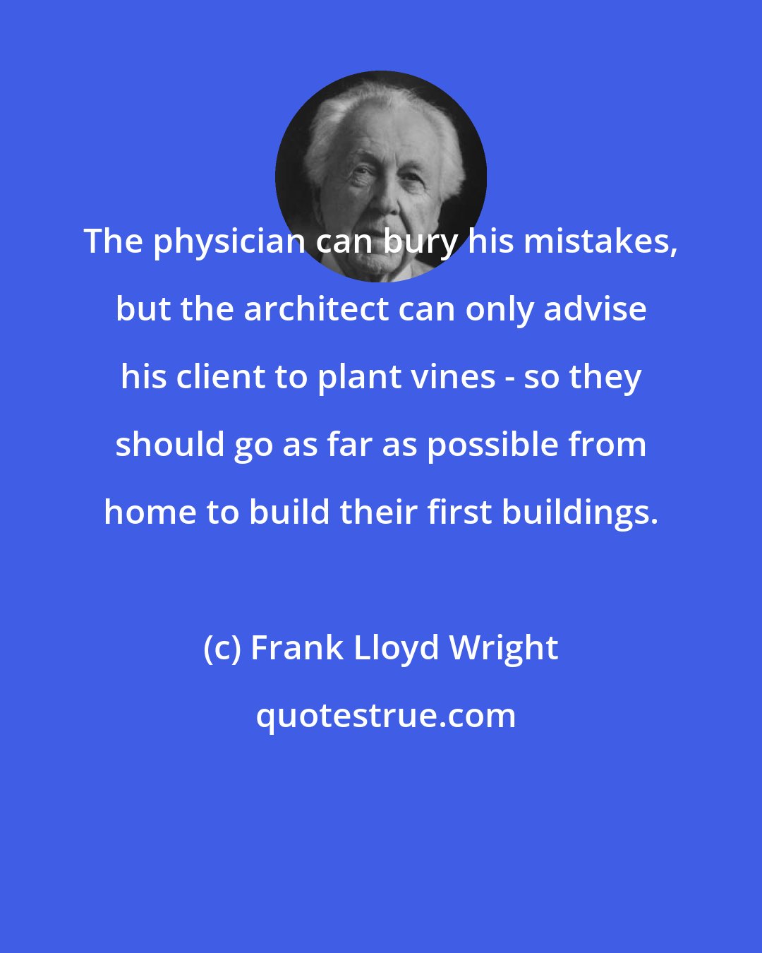 Frank Lloyd Wright: The physician can bury his mistakes, but the architect can only advise his client to plant vines - so they should go as far as possible from home to build their first buildings.