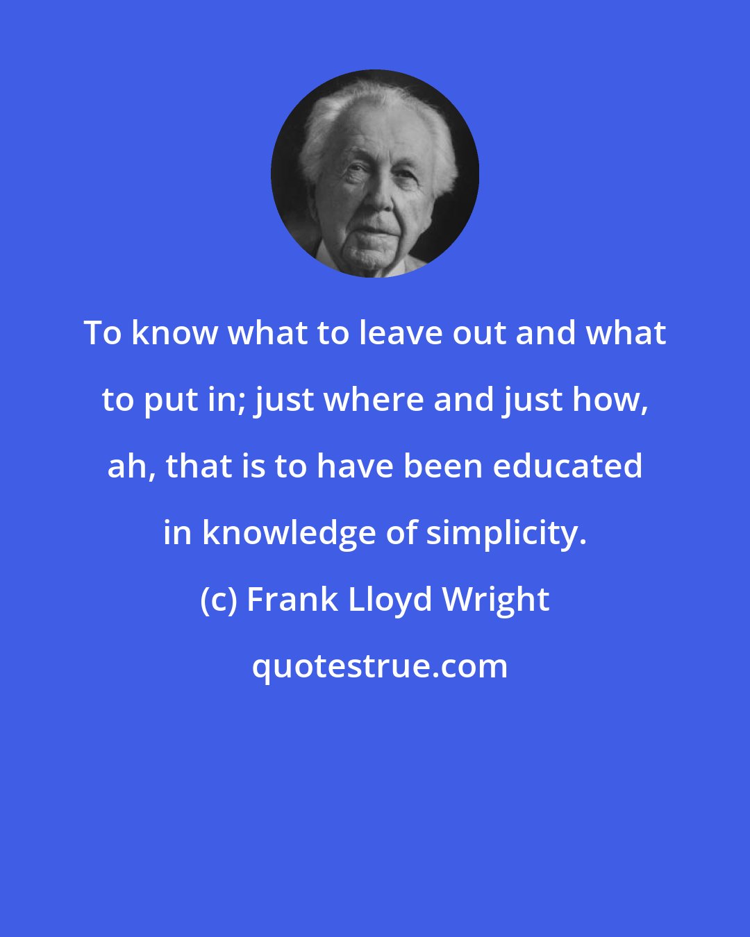Frank Lloyd Wright: To know what to leave out and what to put in; just where and just how, ah, that is to have been educated in knowledge of simplicity.