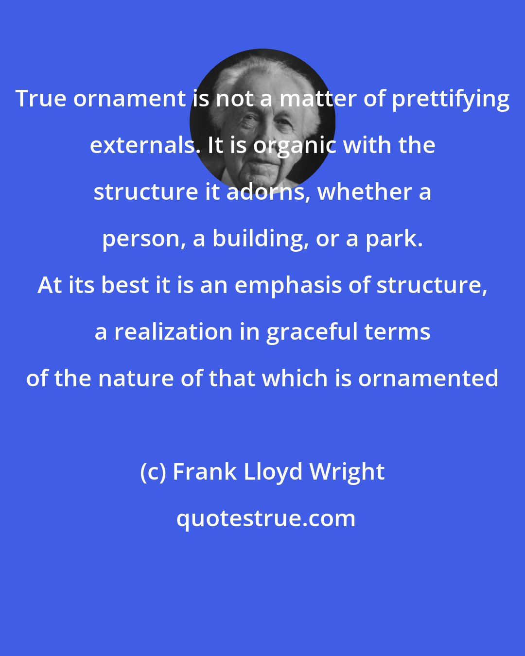 Frank Lloyd Wright: True ornament is not a matter of prettifying externals. It is organic with the structure it adorns, whether a person, a building, or a park. At its best it is an emphasis of structure, a realization in graceful terms of the nature of that which is ornamented