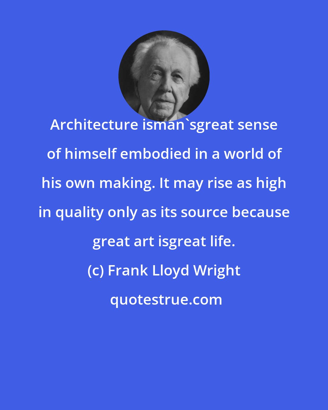 Frank Lloyd Wright: Architecture isman'sgreat sense of himself embodied in a world of his own making. It may rise as high in quality only as its source because great art isgreat life.