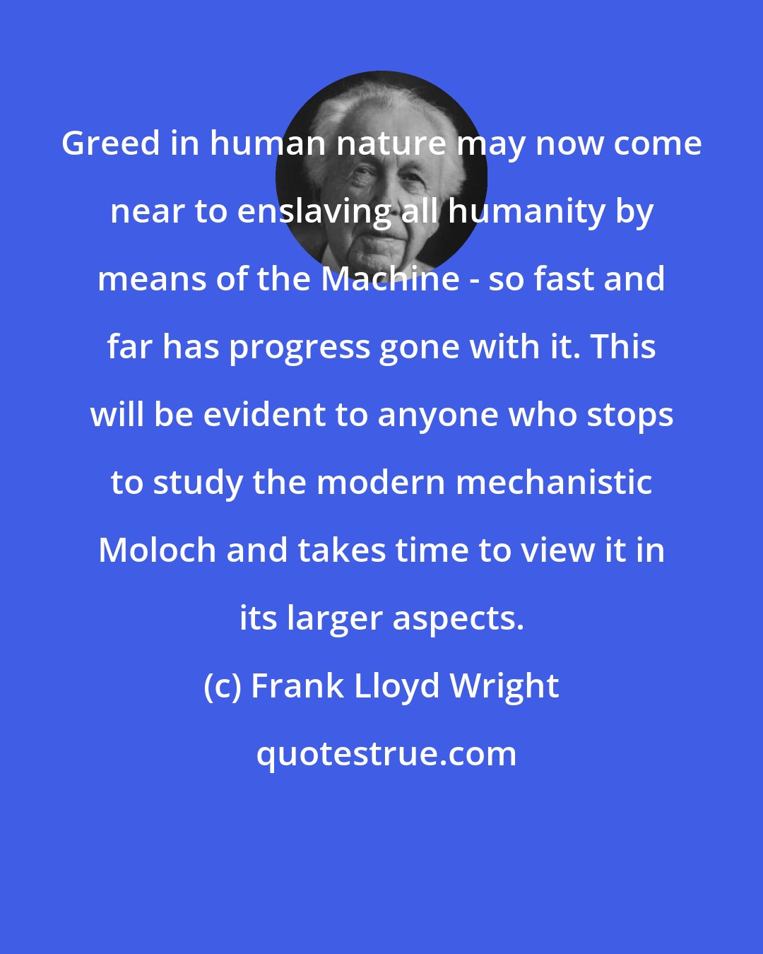 Frank Lloyd Wright: Greed in human nature may now come near to enslaving all humanity by means of the Machine - so fast and far has progress gone with it. This will be evident to anyone who stops to study the modern mechanistic Moloch and takes time to view it in its larger aspects.