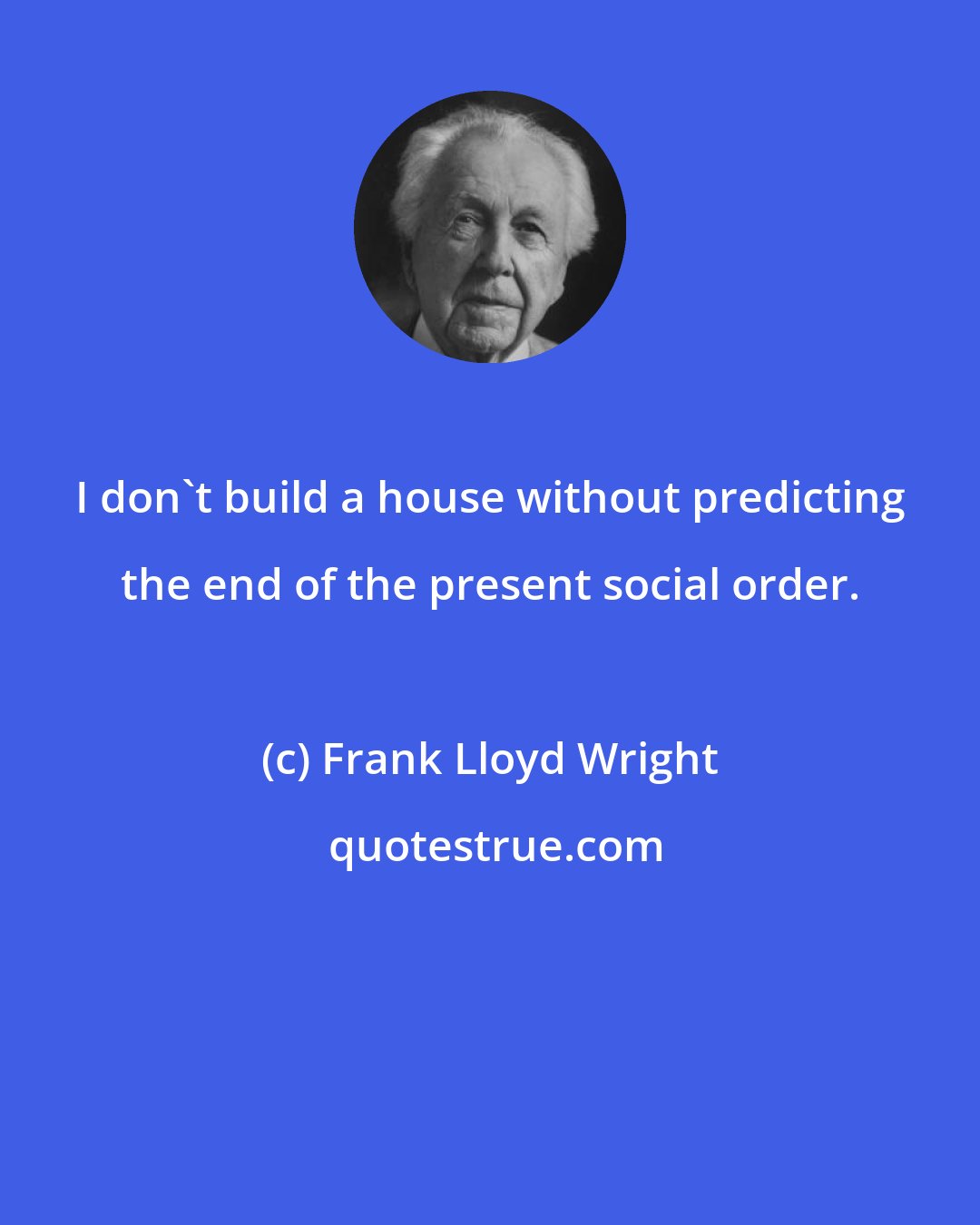 Frank Lloyd Wright: I don't build a house without predicting the end of the present social order.