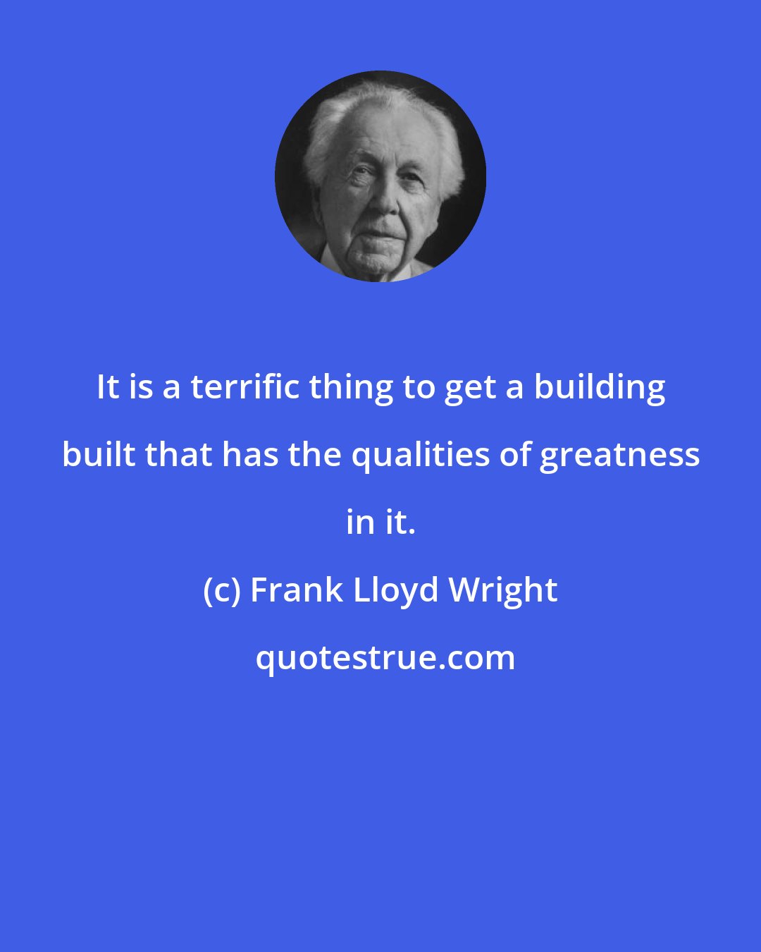 Frank Lloyd Wright: It is a terrific thing to get a building built that has the qualities of greatness in it.