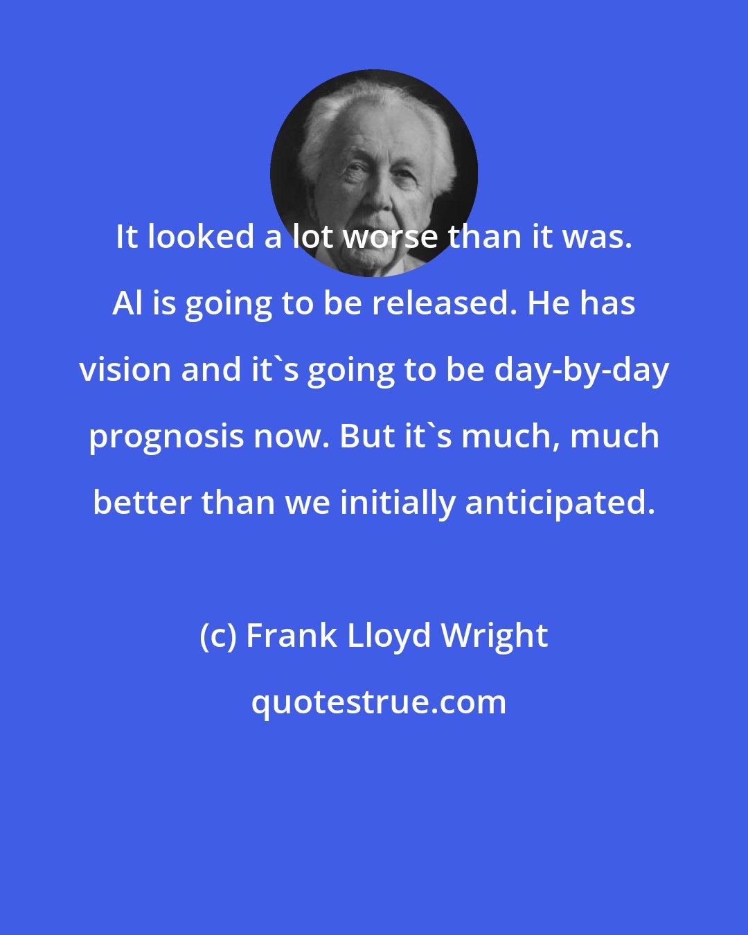 Frank Lloyd Wright: It looked a lot worse than it was. Al is going to be released. He has vision and it's going to be day-by-day prognosis now. But it's much, much better than we initially anticipated.