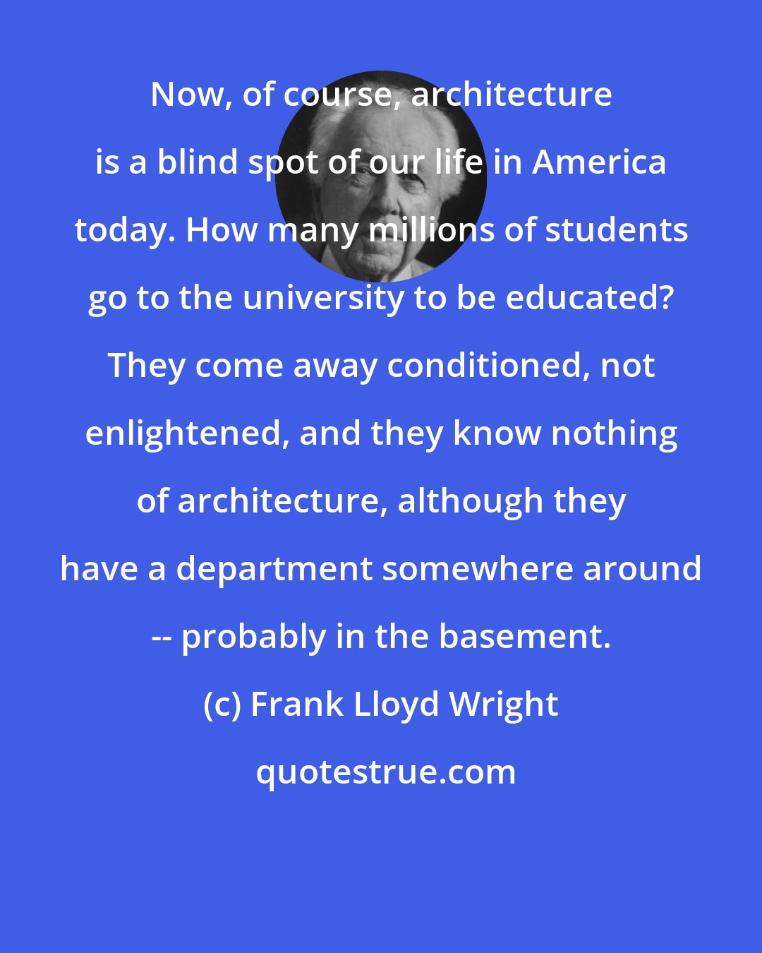 Frank Lloyd Wright: Now, of course, architecture is a blind spot of our life in America today. How many millions of students go to the university to be educated? They come away conditioned, not enlightened, and they know nothing of architecture, although they have a department somewhere around -- probably in the basement.