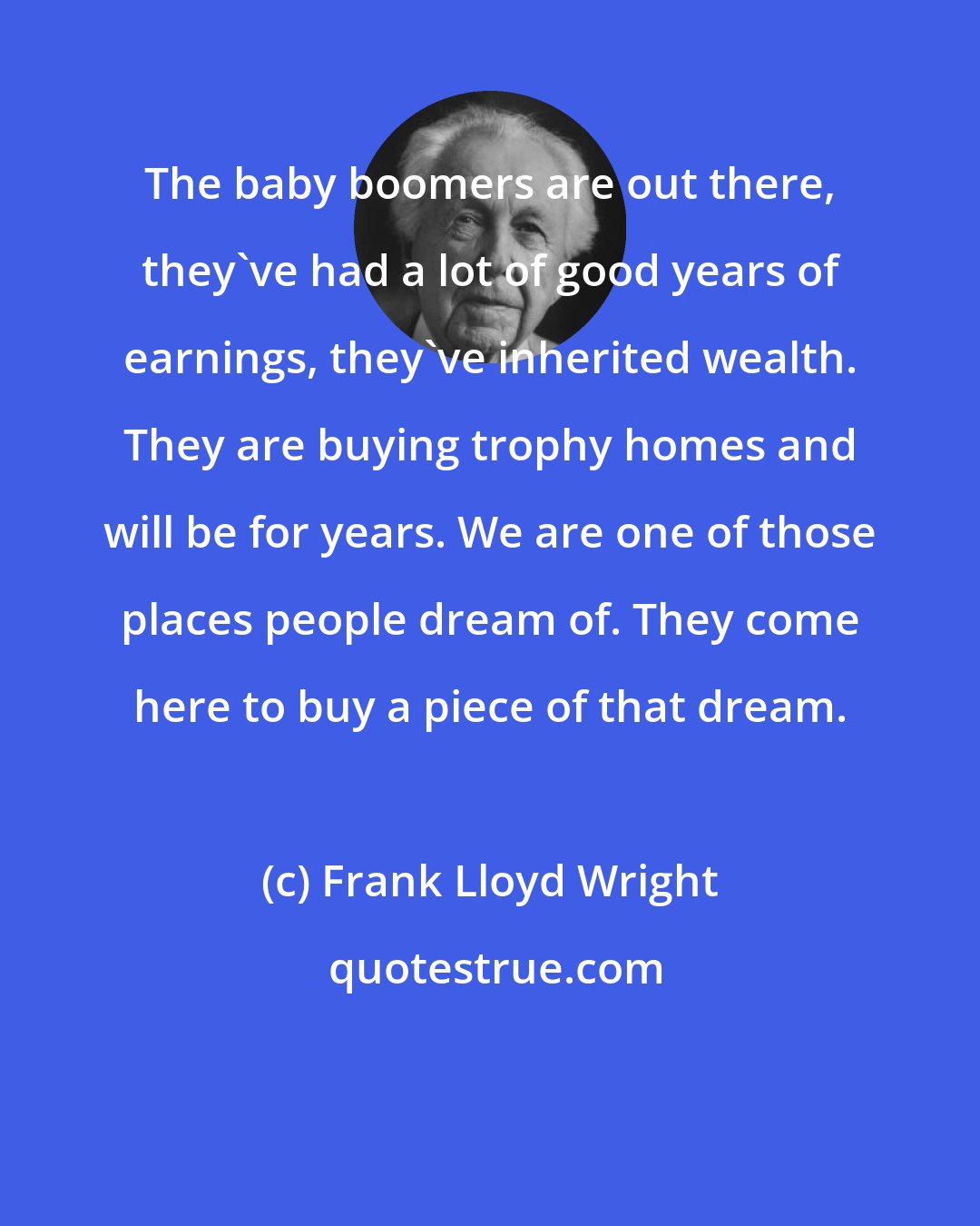 Frank Lloyd Wright: The baby boomers are out there, they've had a lot of good years of earnings, they've inherited wealth. They are buying trophy homes and will be for years. We are one of those places people dream of. They come here to buy a piece of that dream.