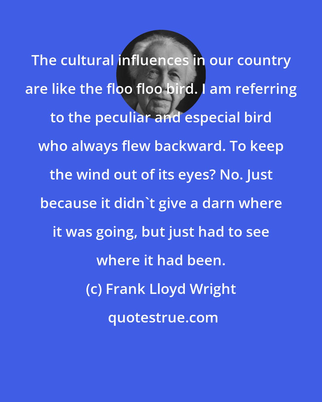 Frank Lloyd Wright: The cultural influences in our country are like the floo floo bird. I am referring to the peculiar and especial bird who always flew backward. To keep the wind out of its eyes? No. Just because it didn't give a darn where it was going, but just had to see where it had been.